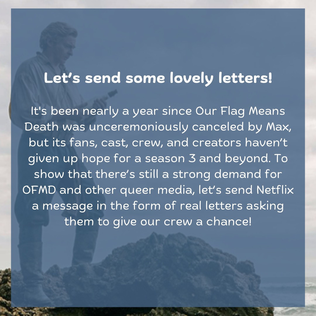 Let’s send some lovely letters!  It's been nearly a year since Our Flag Means Death was unceremoniously canceled by Max, but its fans, cast, crew, and creators haven’t given up hope for a season 3 and beyond. To show that there’s still a strong demand for OFMD and other queer media, let’s send Netflix a message in the form of real letters asking them to give our crew a chance!