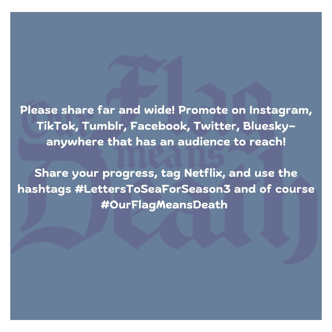 Please share far and wide! Promote on Instagram, TikTok, Tumblr, Facebook, Twitter, Bluesky— anywhere that has an audience to reach!  Share your progress, tag Netflix, and use the hashtags #LettersToSeaForSeason3 and of course #OurFlagMeansDeath