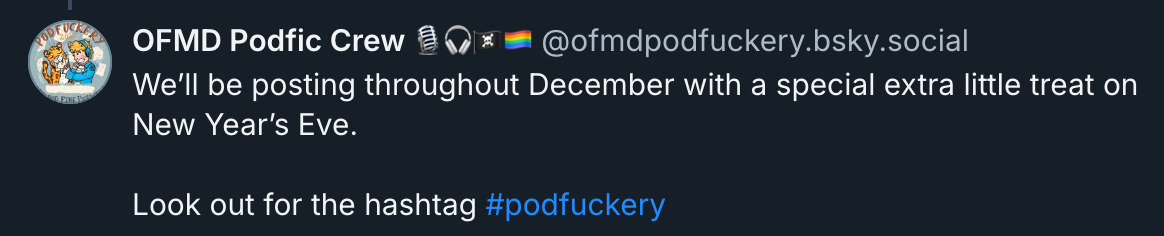 bsky post that says:  ‪OFMD Podfic Crew 🎙️🎧🏴‍☠️🏳️‍🌈‬ ‪@ofmdpodfuckery.bsky.social‬ · 6d We’ll be posting throughout December with a special extra little treat on New Year’s Eve.  Look out for the hashtag  #podfuckery  starting tomorrow!