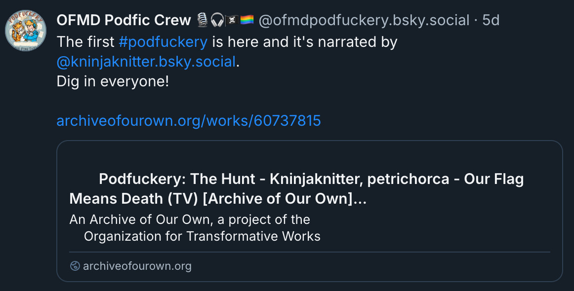  ‪OFMD Podfic Crew 🎙️🎧🏴‍☠️🏳️‍🌈‬ ‪@ofmdpodfuckery.bsky.social‬ · 5d The first  #podfuckery  is here and it's narrated by  @kninjaknitter.bsky.social . Dig in everyone!  archiveofourown.org/works/60737815 with preview from A03 For the fic