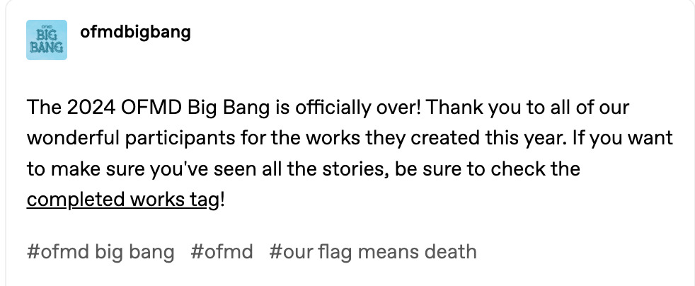 Tumblr post that reads: The 2024 OFMD Big Bang is officially over! Thank you to all of our wonderful participants for the works they created this year. If you want to make sure you've seen all the stories, be sure to check the completed works tag! https://ofmdbigbang.tumblr.com/tagged/ofmdbb%3A%202024%20completed%20works