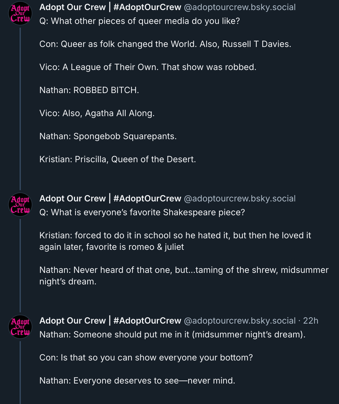 ‪Adopt Our Crew | #AdoptOurCrew‬ ‪@adoptourcrew.bsky.social‬ Q: What other pieces of queer media do you like?  Con: Queer as folk changed the World. Also, Russell T Davies.  Vico: A League of Their Own. That show was robbed.  Nathan: ROBBED BITCH.  Vico: Also, Agatha All Along.  Nathan: Spongebob Squarepants.  Kristian: Priscilla, Queen of the Desert.    ‪Adopt Our Crew | #AdoptOurCrew‬ ‪@adoptourcrew.bsky.social‬ Q: What is everyone’s favorite Shakespeare piece?  Kristian: forced to do it in school so he hated it, but then he loved it again later, favorite is romeo & juliet  Nathan: Never heard of that one, but...taming of the shrew, midsummer night’s dream.    ‪Adopt Our Crew | #AdoptOurCrew‬ ‪@adoptourcrew.bsky.social‬ Nathan: Someone should put me in it (midsummer night’s dream).  Con: Is that so you can show everyone your bottom?  Nathan: Everyone deserves to see—never mind.