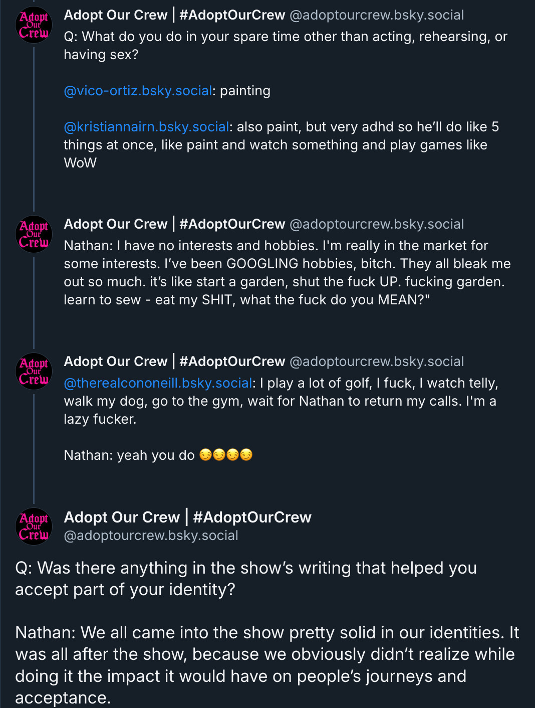 Q: What do you do in your spare time other than acting, rehearsing, or having sex? @vico-ortiz.bsky.social : painting @kristiannairn.bsky.social : also paint, but very adhd so he’ll do like 5 things at once, like paint and watch something and play games like WoW  ‪Adopt Our Crew | #AdoptOurCrew‬ ‪@adoptourcrew.bsky.social‬ Nathan: I have no interests and hobbies. I'm really in the market for some interests. I’ve been GOOGLING hobbies, bitch. They all bleak me out so much. it’s like start a garden, shut the fuck UP. fucking garden. learn to sew - eat my SHIT, what the fuck do you MEAN?