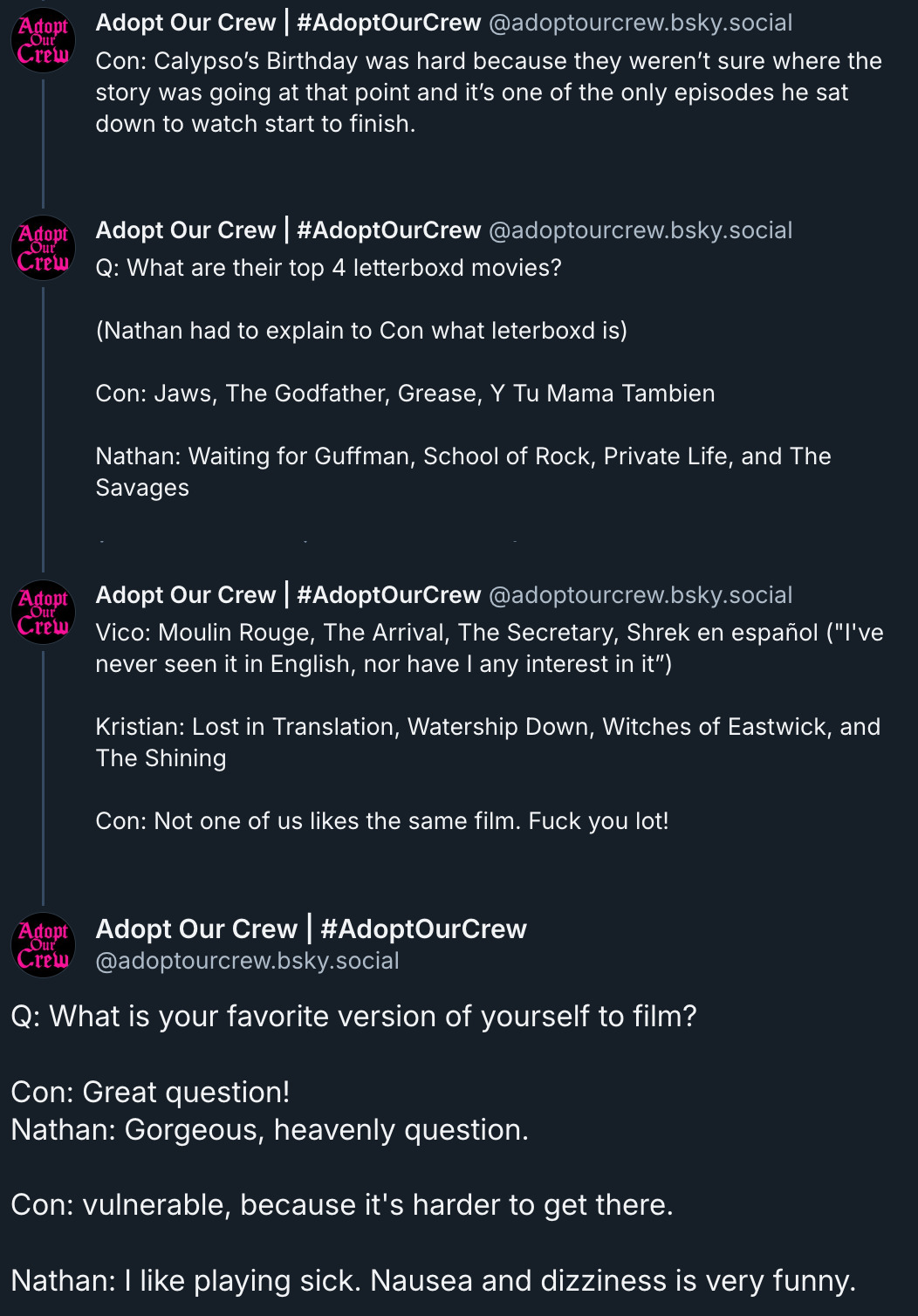 Con: Calypso’s Birthday was hard because they weren’t sure where the story was going at that point and it’s one of the only episodes he sat down to watch start to finish.   ‪Adopt Our Crew | #AdoptOurCrew‬ ‪@adoptourcrew.bsky.social‬ Q: What are their top 4 letterboxd movies?  (Nathan had to explain to Con what leterboxd is)  Con: Jaws, The Godfather, Grease, Y Tu Mama Tambien  Nathan: Waiting for Guffman, School of Rock, Private Life, and The Savages  ‪Adopt Our Crew | #AdoptOurCrew‬ ‪@adoptourcrew.bsky.social‬ Vico: Moulin Rouge, The Arrival, The Secretary, Shrek en español (