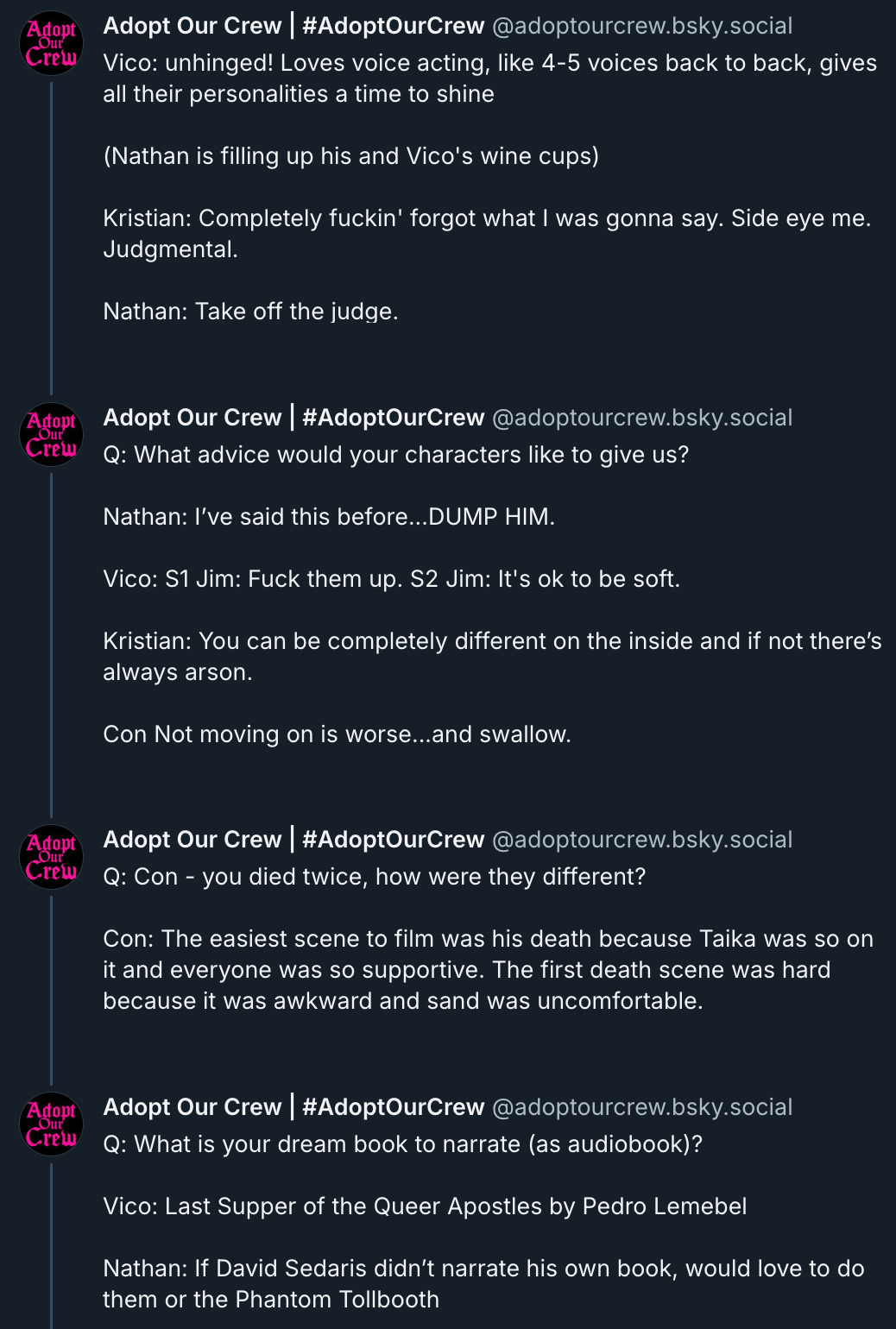 Vico: unhinged! Loves voice acting, like 4-5 voices back to back, gives all their personalities a time to shine  (Nathan is filling up his and Vico's wine cups)  Kristian: Completely fuckin' forgot what I was gonna say. Side eye me. Judgmental.  Nathan: Take off the judge.  ‪Adopt Our Crew | #AdoptOurCrew‬ ‪@adoptourcrew.bsky.social‬ Q: What advice would your characters like to give us?  Nathan: I’ve said this before...DUMP HIM.  Vico: S1 Jim: Fuck them up. S2 Jim: It's ok to be soft.  Kristian: You can be completely different on the inside and if not there’s always arson.  Con Not moving on is worse...and swallow.  ‪Adopt Our Crew | #AdoptOurCrew‬ ‪@adoptourcrew.bsky.social‬ Q: Con - you died twice, how were they different?  Con: The easiest scene to film was his death because Taika was so on it and everyone was so supportive. The first death scene was hard because it was awkward and sand was uncomfortable.  ‪Adopt Our Crew | #AdoptOurCrew‬ ‪@adoptourcrew.bsky.social‬ Q: What is your dream book to narrate (as audiobook)?  Vico: Last Supper of the Queer Apostles by Pedro Lemebel  Nathan: If David Sedaris didn’t narrate his own book, would love to do them or the Phantom Tollbooth