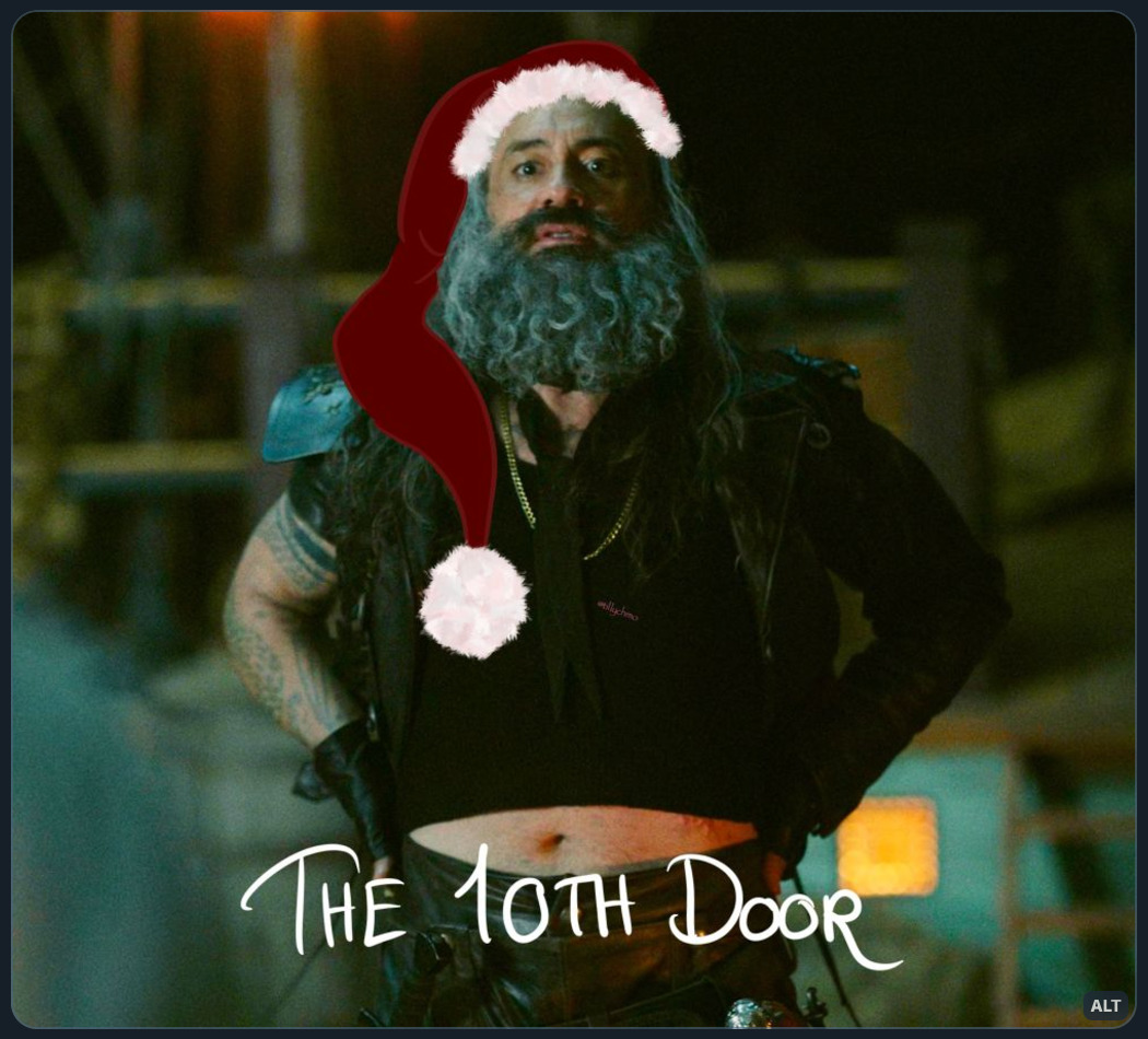 Digitally altered still photo of Ed ‘Blackbeard’ Teach from episode 6 of season 1 of Our Flag Means Death (it’s from the “run me through”-scene, where Ed is showing his belly to Stede).  Ed has his hands on his hips, leaning back so his crop top is rising up, showing his soft belly. Ed is staring directly at Stede just off camera.  The image has been digitally altered (by @tillychmo) by drawing a Santa hat on his head.  Handwritten text at the bottom of the image reads: “THE 10TH DOOR”.