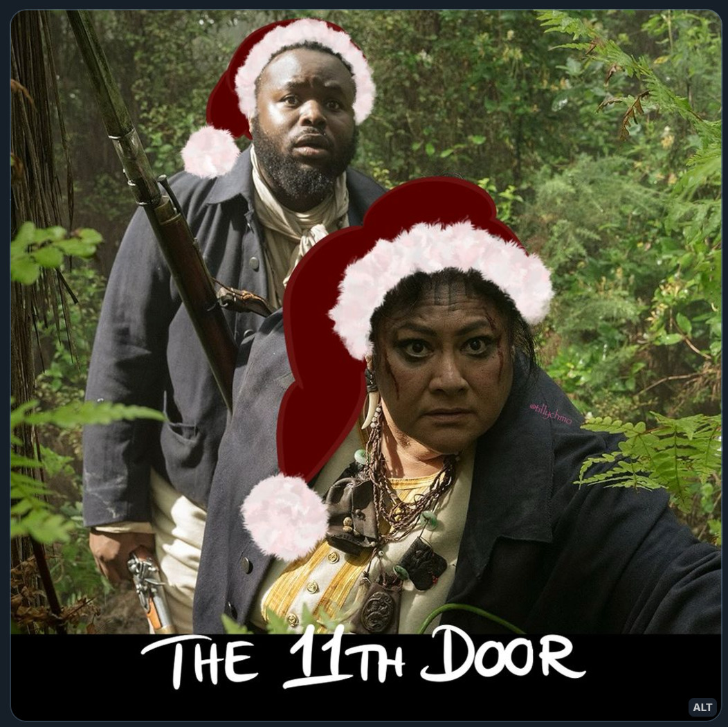 Digitally altered still photo of Oluwande and Auntie from episode 8 of Season 2 of Our Flag Means Death – from when they’re in the woods, making ready to attack the British. Auntie is in the foreground, and it looks like she’s holding branches back while crouching a little. Her eyes are firmly locked on something off screen.  Oluwande is standing behind her. His hands are down by his side (right hand holding a riffle). He looks fairly stunned at whatever is going on off screen.  The photo has been digitally altered (by TillyChMo) by drawing Santa hats on both their heads.  Handwritten text at the bottom of the picture reads: “THE 11TH DOOR”.