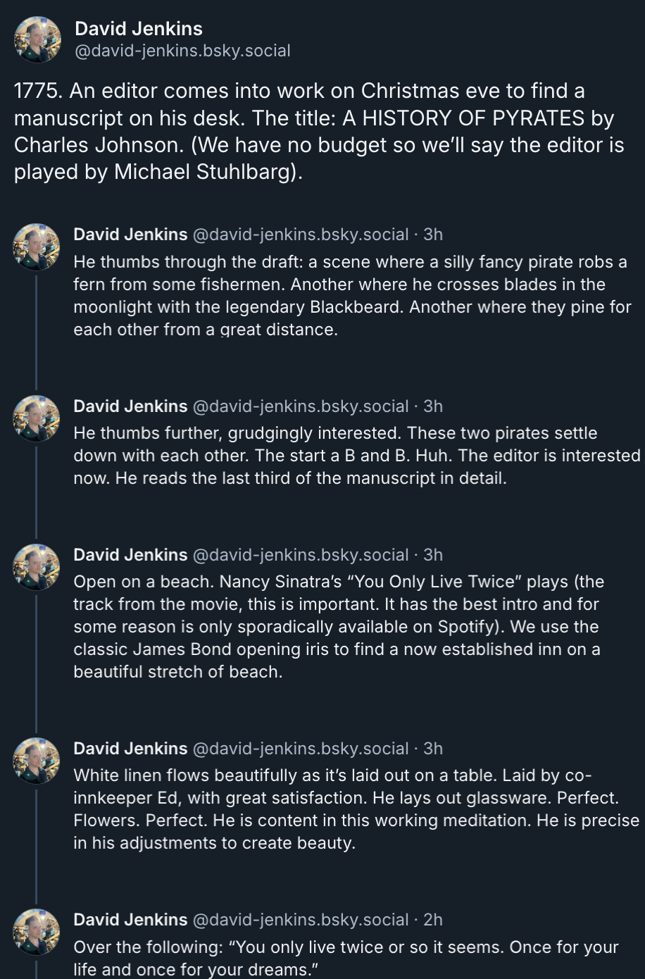 David Jenkins‬ ‪@david-jenkins.bsky.social‬  1775. An editor comes into work on Christmas eve to find a manuscript on his desk. The title: A HISTORY OF PYRATES by Charles Johnson. (We have no budget so we’ll say the editor is played by Michael Stuhlbarg).  He thumbs through the draft: a scene where a silly fancy pirate robs a fern from some fishermen. Another where he crosses blades in the moonlight with the legendary Blackbeard. Another where they pine for each other from a great distance.  He thumbs further, grudgingly interested. These two pirates settle down with each other. The start a B and B. Huh. The editor is interested now. He reads the last third of the manuscript in detail.  Open on a beach. Nancy Sinatra’s “You Only Live Twice” plays (the track from the movie, this is important. It has the best intro and for some reason is only sporadically available on Spotify). We use the classic James Bond opening iris to find a now established inn on a beautiful stretch of beach.  White linen flows beautifully as it’s laid out on a table. Laid by co-innkeeper Ed, with great satisfaction. He lays out glassware. Perfect. Flowers. Perfect. He is content in this working meditation. He is precise in his adjustments to create beauty.  Over the following: “You only live twice or so it seems. Once for your life and once for your dreams.”