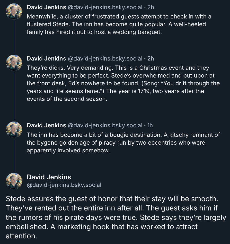 ‪David Jenkins‬ ‪@david-jenkins.bsky.social‬ Meanwhile, a cluster of frustrated guests attempt to check in with a flustered Stede. The inn has become quite popular. A well-heeled family has hired it out to host a wedding banquet.  They’re dicks. Very demanding. This is a Christmas event and they want everything to be perfect. Stede’s overwhelmed and put upon at the front desk, Ed’s nowhere to be found. (Song: “You drift through the years and life seems tame.”) The year is 1719, two years after the events of the second season.  The inn has become a bit of a bougie destination. A kitschy remnant of the bygone golden age of piracy run by two eccentrics who were apparently involved somehow.  Stede assures the guest of honor that their stay will be smooth. They’ve rented out the entire inn after all. The guest asks him if the rumors of his pirate days were true. Stede says they’re largely embellished. A marketing hook that has worked to attract attention.