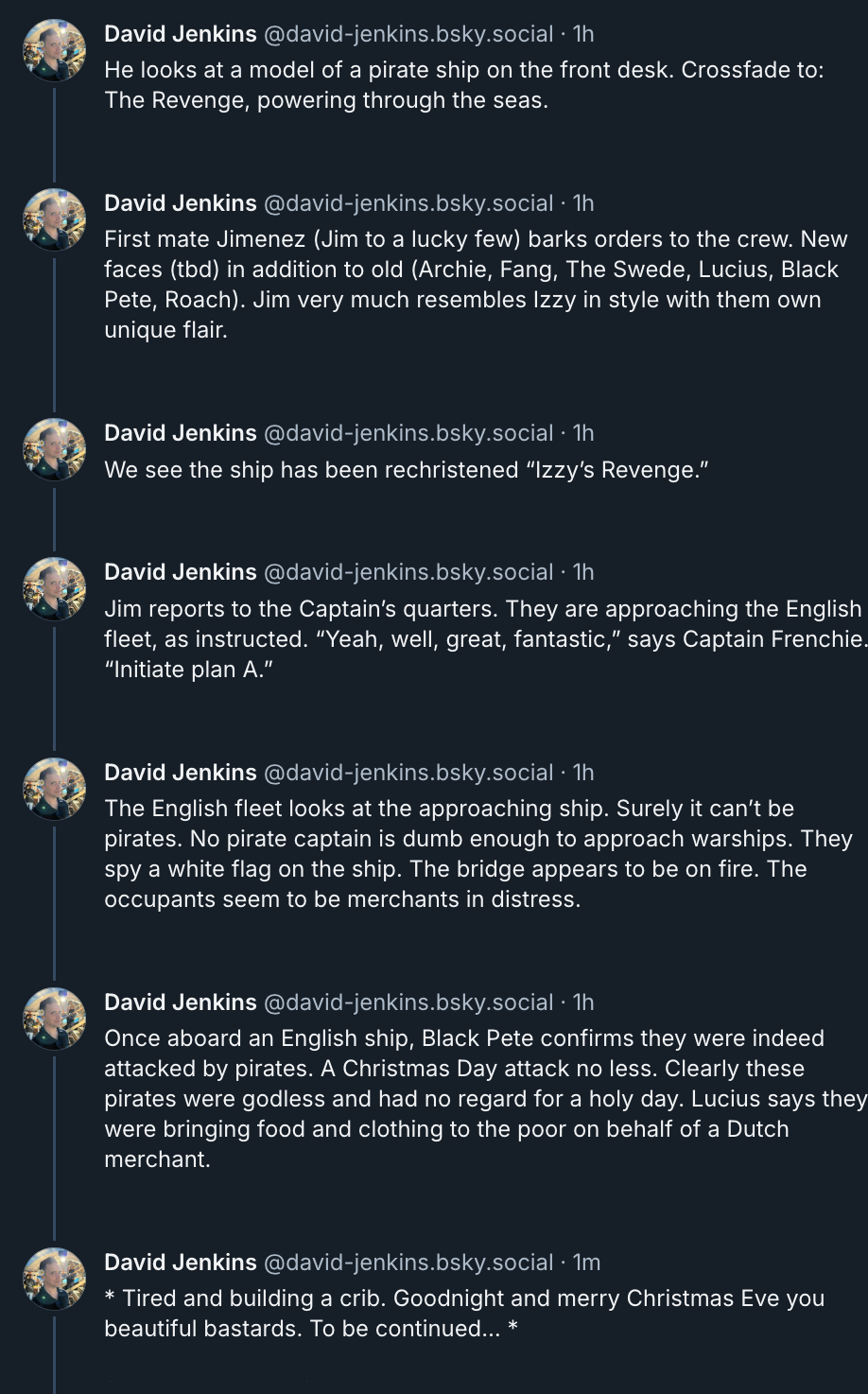  ‪David Jenkins‬ ‪@david-jenkins.bsky.social‬  He looks at a model of a pirate ship on the front desk. Crossfade to: The Revenge, powering through the seas.  First mate Jimenez (Jim to a lucky few) barks orders to the crew. New faces (tbd) in addition to old (Archie, Fang, The Swede, Lucius, Black Pete, Roach). Jim very much resembles Izzy in style with them own unique flair.   We see the ship has been rechristened “Izzy’s Revenge.”  Jim reports to the Captain’s quarters. They are approaching the English fleet, as instructed. “Yeah, well, great, fantastic,” says Captain Frenchie. “Initiate plan A.”  The English fleet looks at the approaching ship. Surely it can’t be pirates. No pirate captain is dumb enough to approach warships. They spy a white flag on the ship. The bridge appears to be on fire. The occupants seem to be merchants in distress.  Once aboard an English ship, Black Pete confirms they were indeed attacked by pirates. A Christmas Day attack no less. Clearly these pirates were godless and had no regard for a holy day. Lucius says they were bringing food and clothing to the poor on behalf of a Dutch merchant.  * Tired and building a crib. Goodnight and merry Christmas Eve you beautiful bastards. To be continued… *