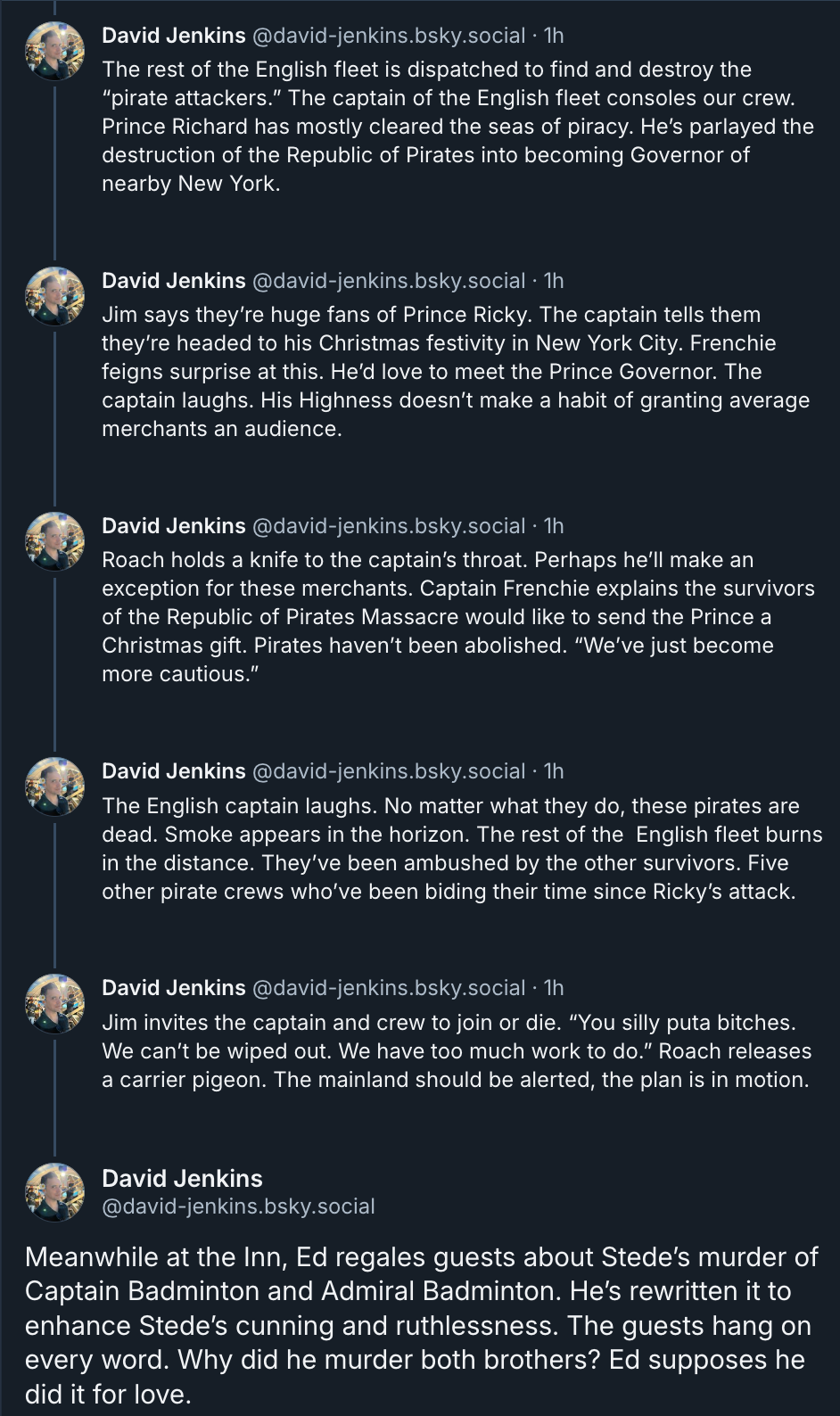 Bluesky posts from @david-jenkins.bsky.social  The rest of the English fleet is dispatched to find and destroy the “pirate attackers.” The captain of the English fleet consoles our crew. Prince Richard has mostly cleared the seas of piracy. He’s parlayed the destruction of the Republic of Pirates into becoming Governor of nearby New York.  Jim says they’re huge fans of Prince Ricky. The captain tells them they’re headed to his Christmas festivity in New York City. Frenchie feigns surprise at this. He’d love to meet the Prince Governor. The captain laughs. His Highness doesn’t make a habit of granting average merchants an audience.  Roach holds a knife to the captain’s throat. Perhaps he’ll make an exception for these merchants. Captain Frenchie explains the survivors of the Republic of Pirates Massacre would like to send the Prince a Christmas gift. Pirates haven’t been abolished. “We’ve just become more cautious.”   The English captain laughs. No matter what they do, these pirates are dead. Smoke appears in the horizon. The rest of the  English fleet burns in the distance. They’ve been ambushed by the other survivors. Five other pirate crews who’ve been biding their time since Ricky’s attack.  Jim invites the captain and crew to join or die. “You silly puta bitches. We can’t be wiped out. We have too much work to do.” Roach releases a carrier pigeon. The mainland should be alerted, the plan is in motion.  Meanwhile at the Inn, Ed regales guests about Stede’s murder of Captain Badminton and Admiral Badminton. He’s rewritten it to enhance Stede’s cunning and ruthlessness. The guests hang on every word. Why did he murder both brothers? Ed supposes he did it for love.