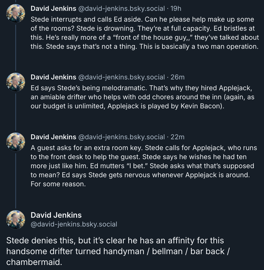 ‪David Jenkins‬ ‪@david-jenkins.bsky.social‬  Stede interrupts and calls Ed aside. Can he please help make up some of the rooms? Stede is drowning. They’re at full capacity. Ed bristles at this. He’s really more of a “front of the house guy,,” they’ve talked about this. Stede says that’s not a thing. This is basically a two man operation.  Ed says Stede’s being melodramatic. That’s why they hired Applejack, an amiable drifter who helps with odd chores around the inn (again, as our budget is unlimited, Applejack is played by Kevin Bacon).  A guest asks for an extra room key. Stede calls for Applejack, who runs to the front desk to help the guest. Stede says he wishes he had ten more just like him. Ed mutters “I bet.” Stede asks what that’s supposed to mean? Ed says Stede gets nervous whenever Applejack is around. For some reason.  David Jenkins ‪@david-jenkins.bsky.social‬ Stede denies this, but it’s clear he has an affinity for this handsome drifter turned handyman / bellman / bar back / chambermaid.