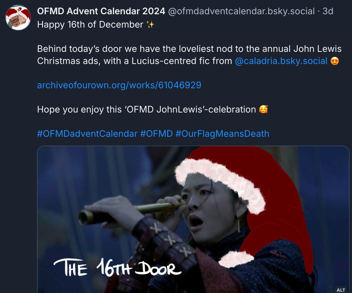  ‪OFMD Advent Calendar 2024‬ ‪@ofmdadventcalendar.bsky.social‬ Happy 16th of December ✨  Behind today’s door we have the loveliest nod to the annual John Lewis Christmas ads, with a Lucius-centred fic from  @caladria.bsky.social 😍 archiveofourown.org/works/61046929  Hope you enjoy this ‘OFMD JohnLewis’-celebration 🥰  #OFMDadventCalendar #OFMD #OurFlagMeansDeath  Digitally altered production still of Zheng Yi Sao from episode 3 of season 2 of Our Flag Means Death. (From when the crew flees Zheng’s fleet. Zheng has *just* realised that Oluwande has fled too.)  The image has been digitally altered (by @tillychmo) by drawing a Santa hat upon her head.  Handwritten text at the bottom of the image reads: “THE 16TH DOOR”.