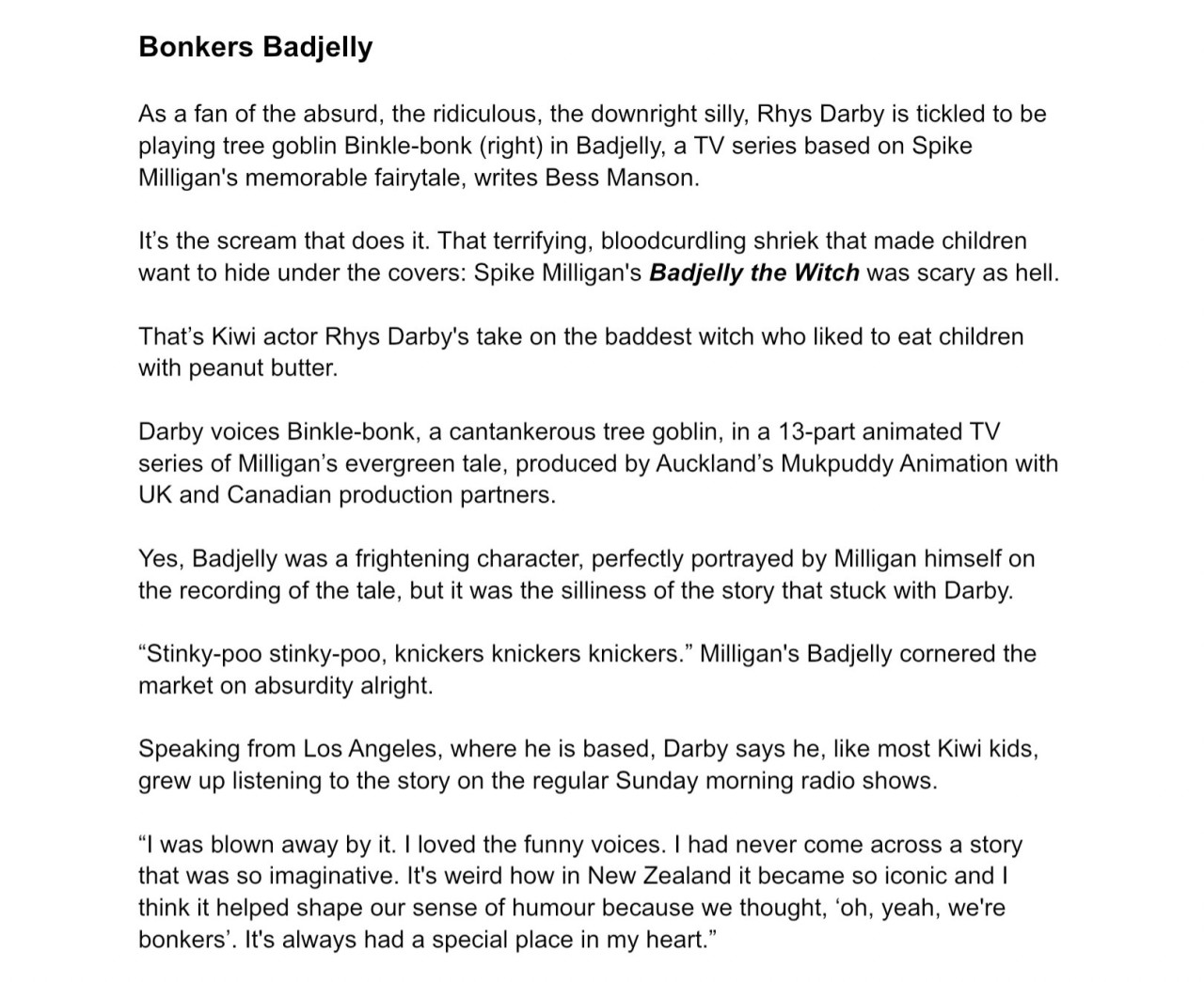   Post   Catriona 🏴‍☠️⚓️❄️ ‪@catski22.bsky.social‬  Follow New interview with  #RhysDarby  in TV Guide (NZ) about playing Binklebonk in  #Badjelly , being a life-long fan of Spike Milligan, and his love of voiceover work! 🎙️  Screenshot of Rhys Darby’s instagram story, where he has shared a video from the Badjelly account of someone opening TV Guide (NZ) magazine to an interview with Rhys about his role. ALT  Text from the magazine:  Article title: Bonkers Badjelly.  As a fan of the absurd, the ridiculous, the downright silly, Rhys Darby is tickled to be playing tree goblin Binkle-bonk (right) in Badjelly, a TV series based on Spike Milligan's memorable fairytale, writes Bess Manson.  It’s the scream that does it. That terrifying, bloodcurdling shriek that made children want to hide under the covers: Spike Milligan's Badjelly the Witch was scary as hell.  That’s Kiwi actor Rhys Darby's take on the baddest witch who liked to eat children with peanut butter.   Darby voices Binkle-bonk, a cantankerous tree goblin, in a 13-part animated TV series of Milligan’s evergreen tale, produced by Auckland’s Mukpuddy Animation with UK and Canadian production partners.  Yes, Badjelly was a frightening character, perfectly portrayed by Milligan himself on the recording of the tale, but it was the silliness of the story that stuck with Darby.  “Stinky-poo stinky-poo, knickers knickers knickers.” Milligan's Badjelly cornered the market on absurdity alright.  Speaking from Los Angeles, where he is based, Darby says he, like most Kiwi kids, grew up listening to the story on the regular Sunday morning radio shows.  “I was blown away by it. I loved the funny voices. I had never come across a story that was so imaginative. It's weird how in New Zealand it became so iconic and I think it helped shape our sense of humour because we thought, ‘oh, yeah, we're bonkers’. It's always had a special place in my heart.” ALT  Text from the magazine:  Darby, best known for playing incompetent manager Murray Hewitt in Flight of the Conchords alongside Bret McKenzie and Jemaine Clement and more recently the would-be pirate Stede Bonnet in Our Flag Means Death with Taika Waititi, says it was the madness of Milligan’s story that made it so exciting - and so popular here in Aotearoa.  “I think it’s because it’s out of the ordinary - we are out of the ordinary. What Spike Milligan was doing spoke to us and I think it was the ‘other’ and that's how we feel we are. We are unique - and that's what that story is.”  Made with the blessing of the Milligan family, Badjelly is a fresh, modern take on 1973 story which follows children Rose and Tim, who, while searching for their cow Lucy, encounter an entourage of magical characters, before being captured by the witch.  Darby was honoured to get a role in the show, he says. He’s long been a fan of Milligan's work.  You don't have to look too closely to see how the writer's absurdity has bled into Darby's own style of comedy.  “I got his books and poetry. I listened to Badjelly. I listened to The Goon Show. It was his writing, his doing these funny voices, being really silly and clever. Everything he has done has influenced me. I think he’s really special. I've given my kids his books and they have in turn felt the love of his work.” ALT  Text from the magazine:  As well as live-action roles, including his Kiwi-accented character in the Jumanji movie series, Darby has been in demand for voice work, with parts in shows like SpongeBob SquarePants and The Simpsons. He can also be heard in Richard Curtis’ animated movie That Christmas, released on Netflix earlier this month.  Animation voice work is a treat for an actor, he says. It allows the imagination to run wild. Plus, there’s the added bonus of getting a break from all the faff that comes with live-action roles.  “You’re there with a microphone and nothing else. There’s no faffing about with hair and makeup and sets. Don’t get me wrong, I love all that sort of thing, that’s why I love acting. I love putting on outfits. But it takes so long to do anything.  “Half the time, you’re sitting in your trailer and you’ve learned your lines and then you think, ‘God, what am I going to do now?’ But with voice work, you just drive to the studio, you go straight in, you’ve got your script and you just enter this imaginary world.”  His animation roles began with Jake and the Neverland Pirates in which he played Percy the Penguin - he was a penguin from Antarctica so, of course, he had Darby’s accent.  “That was just the start of it and the door kind of opened and I started playing other weird creatures and insects. The big breakthrough was getting Voltron: Legendary Defender, where I got to play Coran, this iconic space character from another world.  “So I do play alien voices and things that are the ‘other’. That’s what I am, I am an alien living in America.” ALT December 21, 2024 at 7:58 PM  Everybody can reply 15 reposts 48 likes        Write your reply  ‪LuminaryMary‬ ‪@lummary.bsky.social‬ · 4d Thank you, love this      ‪Pimty Animal🏴‍☠️🏳️‍🌈🏳️‍⚧️🏴󠁧󠁢󠁳󠁣󠁴󠁿‬ ‪@pimtyanimal.bsky.social‬ · 4d I LOVE Spike Milligan, between him and Monty Python it's no wonder I like Rhys' comedy so much. 😅      Home Search 3 Notifications Chat Feeds Lists Profile Settings  New Post Search Discover Following More feeds Trending  Squid Game South Korea Han Duck-Soo Impeachment Bears Seahawks Hanukkah Feedback • Privacy • Terms • Help  Text from the magazine:  Article title: Bonkers Badjelly.  As a fan of the absurd, the ridiculous, the downright silly, Rhys Darby is tickled to be playing tree goblin Binkle-bonk (right) in Badjelly, a TV series based on Spike Milligan's memorable fairytale, writes Bess Manson.  It’s the scream that does it. That terrifying, bloodcurdling shriek that made children want to hide under the covers: Spike Milligan's Badjelly the Witch was scary as hell.  That’s Kiwi actor Rhys Darby's take on the baddest witch who liked to eat children with peanut butter.   Darby voices Binkle-bonk, a cantankerous tree goblin, in a 13-part animated TV series of Milligan’s evergreen tale, produced by Auckland’s Mukpuddy Animation with UK and Canadian production partners.  Yes, Badjelly was a frightening character, perfectly portrayed by Milligan himself on the recording of the tale, but it was the silliness of the story that stuck with Darby.  “Stinky-poo stinky-poo, knickers knickers knickers.” Milligan's Badjelly cornered the market on absurdity alright.  Speaking from Los Angeles, where he is based, Darby says he, like most Kiwi kids, grew up listening to the story on the regular Sunday morning radio shows.  “I was blown away by it. I loved the funny voices. I had never come across a story that was so imaginative. It's weird how in New Zealand it became so iconic and I think it helped shape our sense of humour because we thought, ‘oh, yeah, we're bonkers’. It's always had a special place in my heart.” Text from the magazine:  Article title: Bonkers Badjelly.  As a fan of the absurd, the ridiculous, the downright silly, Rhys Darby is tickled to be playing tree goblin Binkle-bonk (right) in Badjelly, a TV series based on Spike Milligan's memorable fairytale, writes Bess Manson.  It’s the scream that does it. That terrifying, bloodcurdling shriek that made children want to hide under the covers: Spike Milligan's Badjelly the Witch was scary as hell.  That’s Kiwi actor Rhys Darby's take on the baddest witch who liked to eat children with peanut butter.   Darby voices Binkle-bonk, a cantankerous tree goblin, in a 13-part animated TV series of Milligan’s evergreen tale, produced by Auckland’s Mukpuddy Animation with UK and Canadian production partners.  Yes, Badjelly was a frightening character, perfectly portrayed by Milligan himself on the recording of the tale, but it was the silliness of the story that stuck with Darby.  “Stinky-poo stinky-poo, knickers knickers knickers.” Milligan's Badjelly cornered the market on absurdity alright.  Speaking from Los Angeles, where he is based, Darby says he, like most Kiwi kids, grew up listening to the story on the regular Sunday morning radio shows.  “I was blown away by it. I loved the funny voices. I had never come across a story that was so imaginative. It's weird how in New Zealand it became so iconic and I think it helped shape our sense of humour because we thought, ‘oh, yeah, we're bonkers’. It's always had a special place in my heart.”