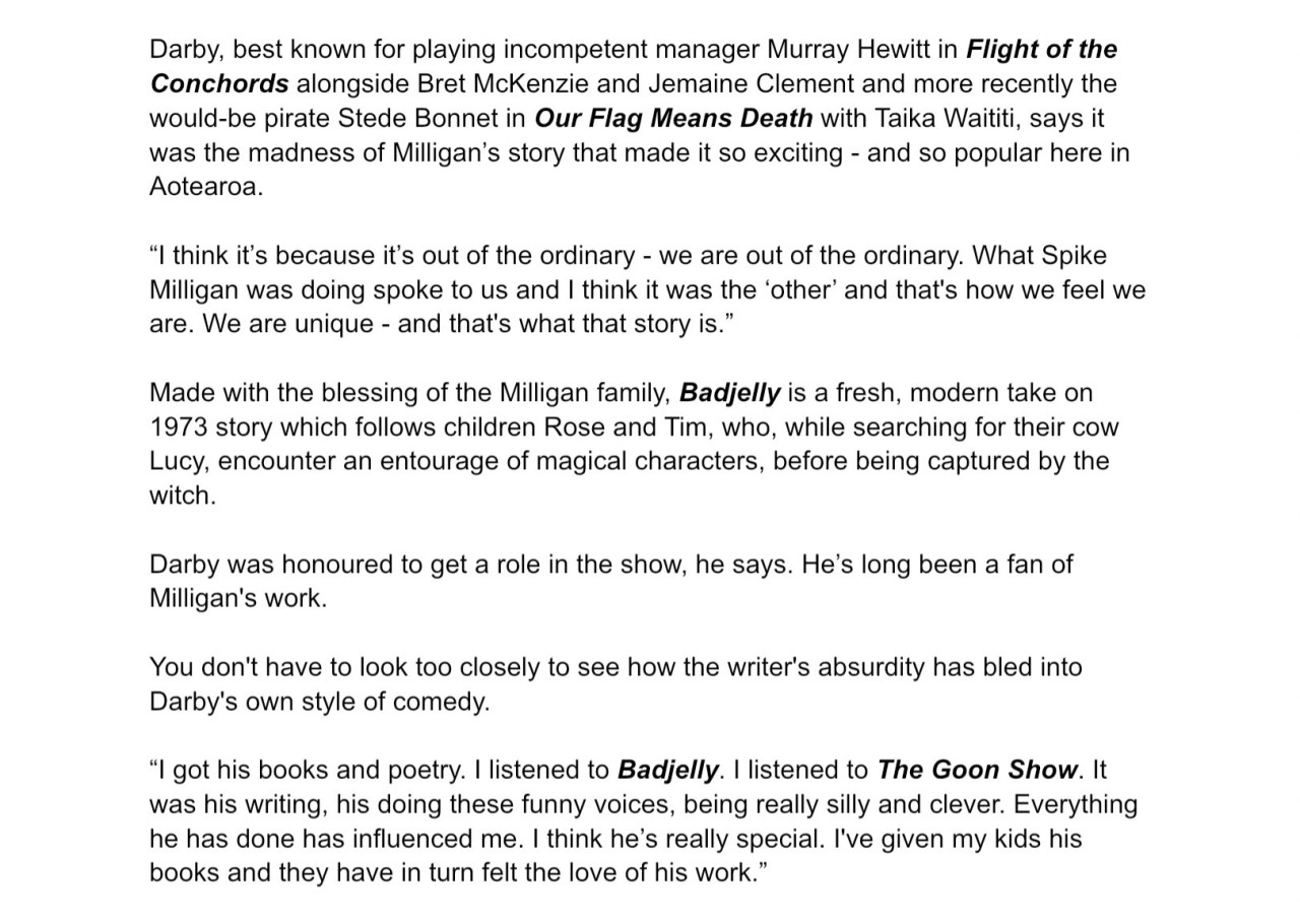   Post   Catriona 🏴‍☠️⚓️❄️ ‪@catski22.bsky.social‬  Follow New interview with  #RhysDarby  in TV Guide (NZ) about playing Binklebonk in  #Badjelly , being a life-long fan of Spike Milligan, and his love of voiceover work! 🎙️  Screenshot of Rhys Darby’s instagram story, where he has shared a video from the Badjelly account of someone opening TV Guide (NZ) magazine to an interview with Rhys about his role. ALT  Text from the magazine:  Article title: Bonkers Badjelly.  As a fan of the absurd, the ridiculous, the downright silly, Rhys Darby is tickled to be playing tree goblin Binkle-bonk (right) in Badjelly, a TV series based on Spike Milligan's memorable fairytale, writes Bess Manson.  It’s the scream that does it. That terrifying, bloodcurdling shriek that made children want to hide under the covers: Spike Milligan's Badjelly the Witch was scary as hell.  That’s Kiwi actor Rhys Darby's take on the baddest witch who liked to eat children with peanut butter.   Darby voices Binkle-bonk, a cantankerous tree goblin, in a 13-part animated TV series of Milligan’s evergreen tale, produced by Auckland’s Mukpuddy Animation with UK and Canadian production partners.  Yes, Badjelly was a frightening character, perfectly portrayed by Milligan himself on the recording of the tale, but it was the silliness of the story that stuck with Darby.  “Stinky-poo stinky-poo, knickers knickers knickers.” Milligan's Badjelly cornered the market on absurdity alright.  Speaking from Los Angeles, where he is based, Darby says he, like most Kiwi kids, grew up listening to the story on the regular Sunday morning radio shows.  “I was blown away by it. I loved the funny voices. I had never come across a story that was so imaginative. It's weird how in New Zealand it became so iconic and I think it helped shape our sense of humour because we thought, ‘oh, yeah, we're bonkers’. It's always had a special place in my heart.” ALT  Text from the magazine:  Darby, best known for playing incompetent manager Murray Hewitt in Flight of the Conchords alongside Bret McKenzie and Jemaine Clement and more recently the would-be pirate Stede Bonnet in Our Flag Means Death with Taika Waititi, says it was the madness of Milligan’s story that made it so exciting - and so popular here in Aotearoa.  “I think it’s because it’s out of the ordinary - we are out of the ordinary. What Spike Milligan was doing spoke to us and I think it was the ‘other’ and that's how we feel we are. We are unique - and that's what that story is.”  Made with the blessing of the Milligan family, Badjelly is a fresh, modern take on 1973 story which follows children Rose and Tim, who, while searching for their cow Lucy, encounter an entourage of magical characters, before being captured by the witch.  Darby was honoured to get a role in the show, he says. He’s long been a fan of Milligan's work.  You don't have to look too closely to see how the writer's absurdity has bled into Darby's own style of comedy.  “I got his books and poetry. I listened to Badjelly. I listened to The Goon Show. It was his writing, his doing these funny voices, being really silly and clever. Everything he has done has influenced me. I think he’s really special. I've given my kids his books and they have in turn felt the love of his work.” ALT  Text from the magazine:  As well as live-action roles, including his Kiwi-accented character in the Jumanji movie series, Darby has been in demand for voice work, with parts in shows like SpongeBob SquarePants and The Simpsons. He can also be heard in Richard Curtis’ animated movie That Christmas, released on Netflix earlier this month.  Animation voice work is a treat for an actor, he says. It allows the imagination to run wild. Plus, there’s the added bonus of getting a break from all the faff that comes with live-action roles.  “You’re there with a microphone and nothing else. There’s no faffing about with hair and makeup and sets. Don’t get me wrong, I love all that sort of thing, that’s why I love acting. I love putting on outfits. But it takes so long to do anything.  “Half the time, you’re sitting in your trailer and you’ve learned your lines and then you think, ‘God, what am I going to do now?’ But with voice work, you just drive to the studio, you go straight in, you’ve got your script and you just enter this imaginary world.”  His animation roles began with Jake and the Neverland Pirates in which he played Percy the Penguin - he was a penguin from Antarctica so, of course, he had Darby’s accent.  “That was just the start of it and the door kind of opened and I started playing other weird creatures and insects. The big breakthrough was getting Voltron: Legendary Defender, where I got to play Coran, this iconic space character from another world.  “So I do play alien voices and things that are the ‘other’. That’s what I am, I am an alien living in America.” ALT December 21, 2024 at 7:58 PM  Everybody can reply 15 reposts 48 likes        Write your reply  ‪LuminaryMary‬ ‪@lummary.bsky.social‬ · 4d Thank you, love this      ‪Pimty Animal🏴‍☠️🏳️‍🌈🏳️‍⚧️🏴󠁧󠁢󠁳󠁣󠁴󠁿‬ ‪@pimtyanimal.bsky.social‬ · 4d I LOVE Spike Milligan, between him and Monty Python it's no wonder I like Rhys' comedy so much. 😅      Home Search 3 Notifications Chat Feeds Lists Profile Settings  New Post Search Discover Following More feeds Trending  Squid Game South Korea Han Duck-Soo Impeachment Bears Seahawks Hanukkah Feedback • Privacy • Terms • Help  Text from the magazine:  Darby, best known for playing incompetent manager Murray Hewitt in Flight of the Conchords alongside Bret McKenzie and Jemaine Clement and more recently the would-be pirate Stede Bonnet in Our Flag Means Death with Taika Waititi, says it was the madness of Milligan’s story that made it so exciting - and so popular here in Aotearoa.  “I think it’s because it’s out of the ordinary - we are out of the ordinary. What Spike Milligan was doing spoke to us and I think it was the ‘other’ and that's how we feel we are. We are unique - and that's what that story is.”  Made with the blessing of the Milligan family, Badjelly is a fresh, modern take on 1973 story which follows children Rose and Tim, who, while searching for their cow Lucy, encounter an entourage of magical characters, before being captured by the witch.  Darby was honoured to get a role in the show, he says. He’s long been a fan of Milligan's work.  You don't have to look too closely to see how the writer's absurdity has bled into Darby's own style of comedy.  “I got his books and poetry. I listened to Badjelly. I listened to The Goon Show. It was his writing, his doing these funny voices, being really silly and clever. Everything he has done has influenced me. I think he’s really special. I've given my kids his books and they have in turn felt the love of his work.” Text from the magazine:  Darby, best known for playing incompetent manager Murray Hewitt in Flight of the Conchords alongside Bret McKenzie and Jemaine Clement and more recently the would-be pirate Stede Bonnet in Our Flag Means Death with Taika Waititi, says it was the madness of Milligan’s story that made it so exciting - and so popular here in Aotearoa.  “I think it’s because it’s out of the ordinary - we are out of the ordinary. What Spike Milligan was doing spoke to us and I think it was the ‘other’ and that's how we feel we are. We are unique - and that's what that story is.”  Made with the blessing of the Milligan family, Badjelly is a fresh, modern take on 1973 story which follows children Rose and Tim, who, while searching for their cow Lucy, encounter an entourage of magical characters, before being captured by the witch.  Darby was honoured to get a role in the show, he says. He’s long been a fan of Milligan's work.  You don't have to look too closely to see how the writer's absurdity has bled into Darby's own style of comedy.  “I got his books and poetry. I listened to Badjelly. I listened to The Goon Show. It was his writing, his doing these funny voices, being really silly and clever. Everything he has done has influenced me. I think he’s really special. I've given my kids his books and they have in turn felt the love of his work.”