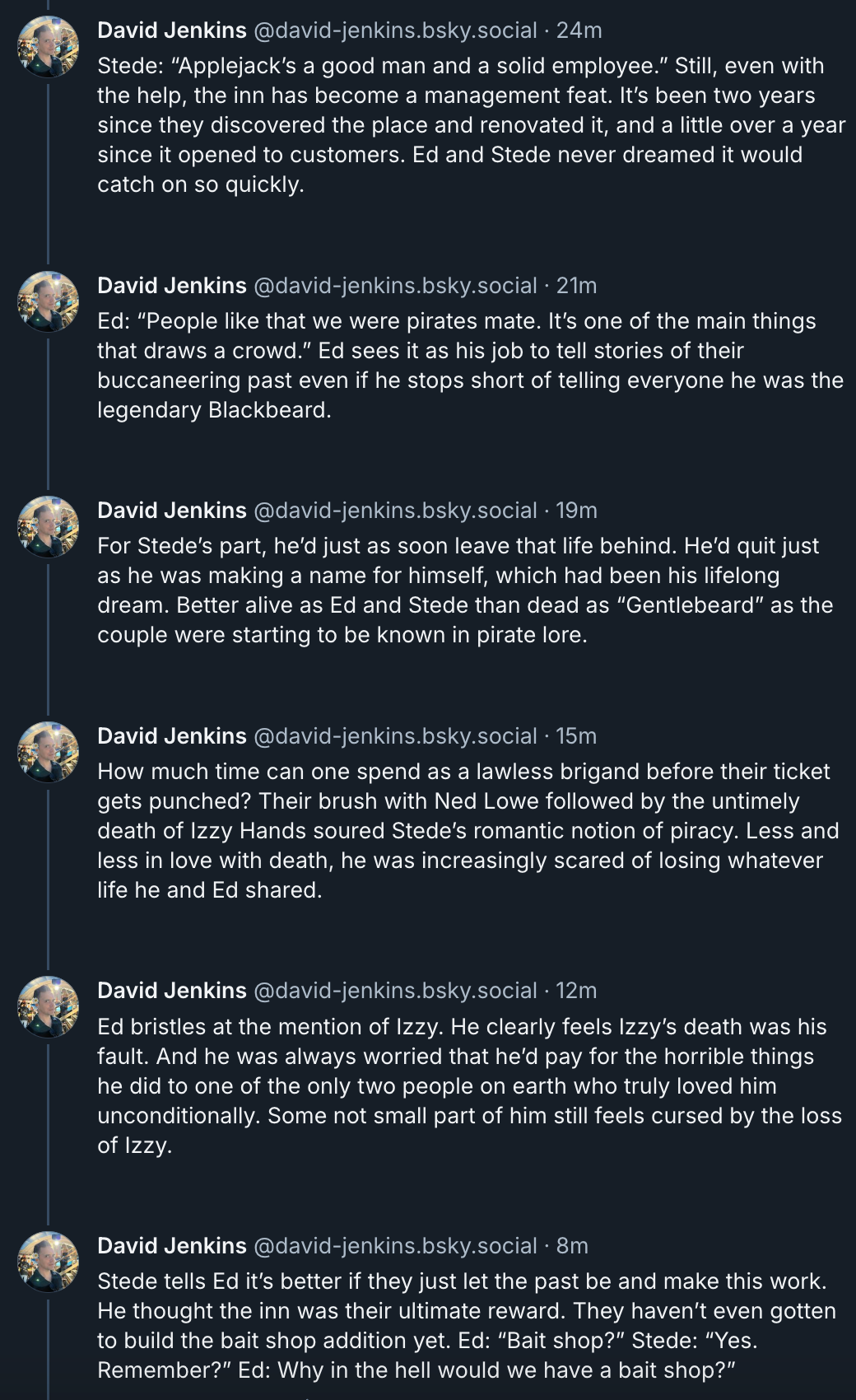 David Jenkins‬ ‪@david-jenkins.bsky.social‬  Stede: “Applejack’s a good man and a solid employee.” Still, even with the help, the inn has become a management feat. It’s been two years since they discovered the place and renovated it, and a little over a year since it opened to customers. Ed and Stede never dreamed it would catch on so quickly.  Ed: “People like that we were pirates mate. It’s one of the main things that draws a crowd.” Ed sees it as his job to tell stories of their buccaneering past even if he stops short of telling everyone he was the legendary Blackbeard.  For Stede’s part, he’d just as soon leave that life behind. He’d quit just as he was making a name for himself, which had been his lifelong dream. Better alive as Ed and Stede than dead as “Gentlebeard” as the couple were starting to be known in pirate lore.  How much time can one spend as a lawless brigand before their ticket gets punched? Their brush with Ned Lowe followed by the untimely death of Izzy Hands soured Stede’s romantic notion of piracy. Less and less in love with death, he was increasingly scared of losing whatever life he and Ed shared.  Ed bristles at the mention of Izzy. He clearly feels Izzy’s death was his fault. And he was always worried that he’d pay for the horrible things he did to one of the only two people on earth who truly loved him unconditionally. Some not small part of him still feels cursed by the loss of Izzy.  Stede tells Ed it’s better if they just let the past be and make this work. He thought the inn was their ultimate reward. They haven’t even gotten to build the bait shop addition yet. Ed: “Bait shop?” Stede: “Yes. Remember?” Ed: Why in the hell would we have a bait shop?”