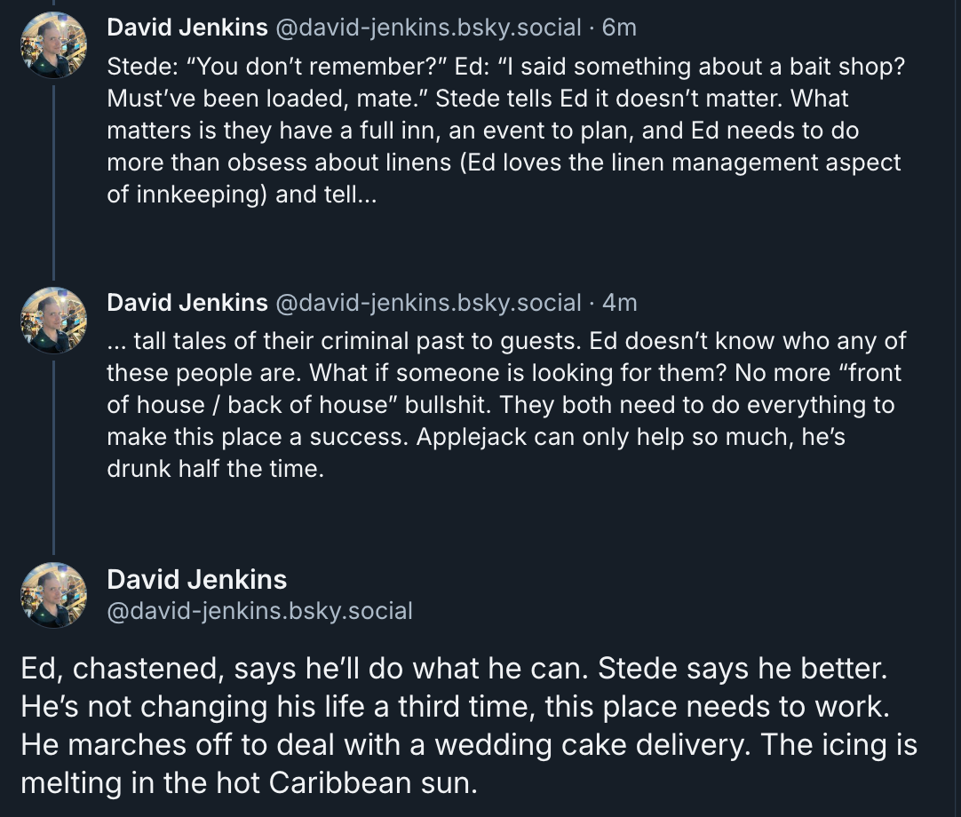 David Jenkins‬ ‪@david-jenkins.bsky.social‬  Stede: “You don’t remember?” Ed: “I said something about a bait shop? Must’ve been loaded, mate.” Stede tells Ed it doesn’t matter. What matters is they have a full inn, an event to plan, and Ed needs to do more than obsess about linens (Ed loves the linen management aspect of innkeeping) and tell…  … tall tales of their criminal past to guests. Ed doesn’t know who any of these people are. What if someone is looking for them? No more “front of house / back of house” bullshit. They both need to do everything to make this place a success. Applejack can only help so much, he’s drunk half the time.  Ed, chastened, says he’ll do what he can. Stede says he better. He’s not changing his life a third time, this place needs to work. He marches off to deal with a wedding cake delivery. The icing is melting in the hot Caribbean sun.