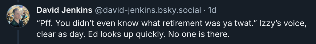 “Pff. You didn’t even know what retirement was ya twat.” Izzy’s voice, clear as day. Ed looks up quickly. No one is there.