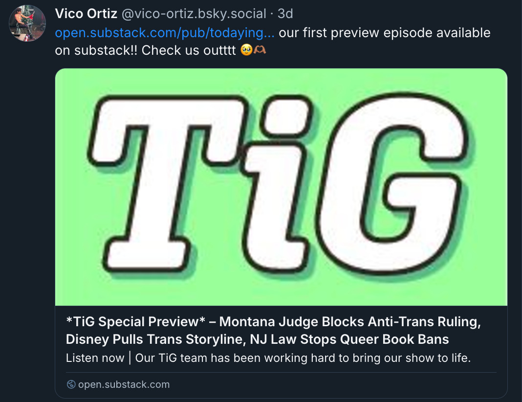 Bluesky post by Vico Ortiz (@ vico-ortiz.bsky.social‬): '(Substack link) our first preview episode available on substack!! Check us outttt (emoji: holding back happy tears, heart hands)'. There is a link preview card with the text: 'TiG Special Preview – Montana Judge Blocks Anti-Trans Ruling, Disney Pulls Trans Storyline, NJ Law Stops Queer Book Bans. Our TiG team has been working hard to bring our show to life.'