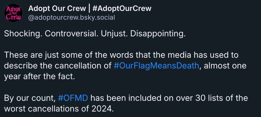 Bluesky post by Adopt Our Crew (@ adoptourcrew.bsky.social‬): 'Shocking. Controversial. Unjust. Disappointing. These are just some of the words that the media has used to describe the cancellation of # OurFlagMeansDeath, almost one year after the fact. By our count, # OFMD has been included on over 30 lists of the worst cancellations of 2024.' 