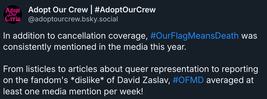 Bluesky post by Adopt Our Crew (@ adoptourcrew.bsky.social‬): 'In addition to cancellation coverage, # OurFlagMeansDeath was consistently mentioned in the media this year. From listicles to articles about queer representation to reporting on the fandom's *dislike* of David Zaslav, # OFMD averaged at least one media mention per week!'