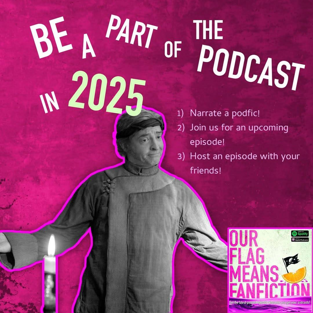 ‘Be a part of the podcast in 2025: 1) Narrate a podfic! 2) Join us for an upcoming episode! 3) Host an episode with your friends!’ written on a hot pink background with a black & white picture of Stede wearing the Red Flag crew uniform, his arms outstretched. In the bottom right corner is the ‘Our Flag Means Fanfiction’ podcast logo.