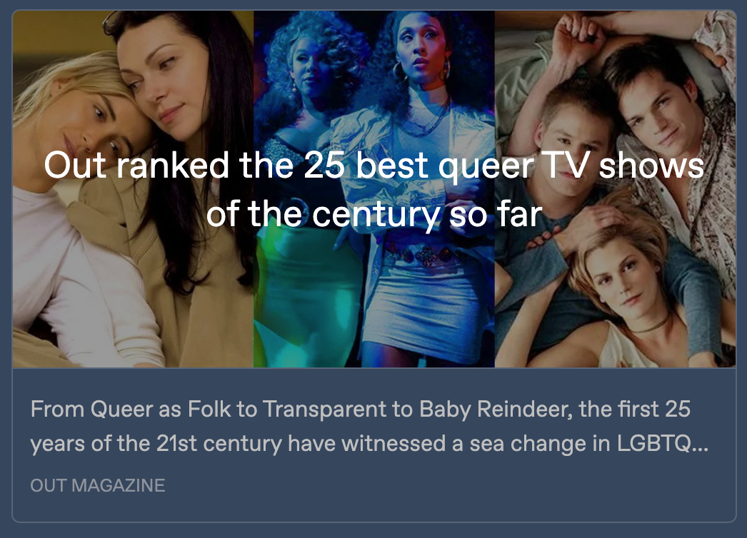 Preview image for the Out Magazine article, with images from 3 shows side by side: Orange Is The New Black, Pose, and Queer as Folk. 'Out ranked the 25 best queer TV shows of the century so far' is written across all 3. Text below reads: 'From Queer as Folk to Transparent to Baby Reindeer, the first 25 years of the 21st century have witnessed a sea change in LGBTQ …'