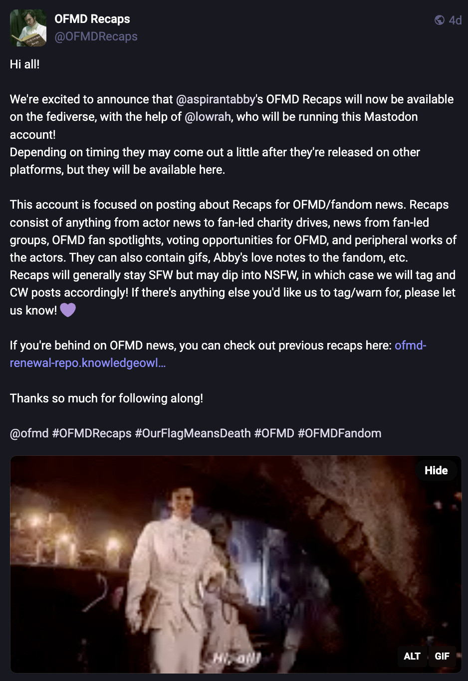 Screenshot of our introduction post on Mastodon (@ OFMDRecaps@blorbo.social). It reads: 'Hi all! We're excited to announce that @ AspirantAbby's OFMD Recaps will now be available on the fediverse, with the help of @ lowrah, who will be running this Mastodon account! Depending on timing they may come out a little after they're released on other platforms, but they will be available here. This account is focused on posting about Recaps for OFMD/fandom news. Recaps consist of anything from actor news to fan-led charity drives, news from fan-led groups, OFMD fan spotlights, voting opportunities for OFMD, and peripheral works of the actors. They can also contain gifs, Abby's love notes to the fandom, etc. Recaps will generally stay SFW but may dip into NSFW, in which case we will tag and CW posts accordingly! If there's anything else you'd like us to tag/warn for, please let us know! (purple heart emoji) If you're behind on OFMD news, you can check out previous recaps here: (OFMD Renewal Repo link). Thanks so much for following along!' At the bottom is a gif of Stede's regional debut at the Republic of Pirates, captioned 'Hi all!'