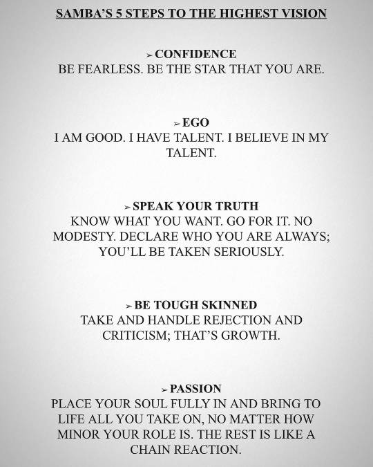 A page with the following text printed on it in capital letters: 'Samba's 5 steps to the highest vision: confidence - be fearless. Be the star that you are. Ego - I am good. I have talent. I believe in my talent. Speak your truth - Know what you want. Go for it. No modesty. Declare who you are always; you'll be taken seriously. Be tough skinned - take and handle rejection and criticism; that's growth. Passion - Place your soul fully in and bring to life all you take on, no matter how minor your role is. The rest is like a chain reaction.'