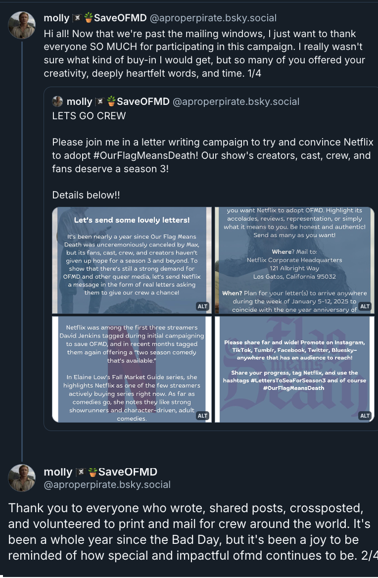 First 2 posts in a Bluesky thread by molly (@ AProperPirate.bsky.social): 'Hi all! Now that we're past the mailing windows, I just want to thank everyone SO MUCH for participating in this campaign. I really wasn't sure what kind of buy-in I would get, but so many of you offered your creativity, deeply heartfelt words, and time. Thank you to everyone who wrote, shared posts, crossposted, and volunteered to print and mail for crew around the world. It's been a whole year since the Bad Day, but it's been a joy to be reminded of how special and impactful ofmd continues to be.' Molly quoted a post from herself with 4 images & the text 'Lets go Crew - Please join me in a letter writing campaign to try and convince Netflix to adopt # OurFlagMeansDeath! Our show's creators, cast, crew, and fans deserve a season 3! Details below!!' 1st pic: White text on a blue-tinged picture of Stede standing at the shore and looking down at his letter in a bottle: Let's send some lovely letters! It's been nearly a year since Our Flag Means Death was unceremoniously canceled by Max, but its fans, cast, crew, and creators haven't given up hope for a season 3 and beyond. To show that there's still a strong demand for OFMD and other queer media, let's send Netflix a message in the form of real letters asking them to give our crew a chance! 2nd pic: White text on a blue-tinged picture of Ed reading Stede's letter: What? Letters and/or postcards explaining why you want Netflix to adopt OFMD. Highlight its accolades, reviews, representation, or simply what it means to you. Be honest and authentic! Send as many as you want! Where? Mail to: Netflix Corporate Headquarters 121 Albright Way, Los Gatos, California 95032. When? Plan for your letter(s) to arrive anywhere during the week of January 5-12, 2025 to coincide with the one year anniversary of cancelation on January 9. 3rd pic: White text on a a transparent blue background with the red Netflix logo behind it: Why Netflix? Netflix was among the first three streamers David Jenkins tagged during initial campaigning to save OFMD, and in recent months tagged them again offering a 'two season comedy that's available'. In Elaine Low's Fall Market Guide series, she highlights Netflix as one of the few streamers actively buying series right now. As far as comedies go, she notes they like strong showrunners and character-driven, adult comedies. 4th pic: White text on a a transparent blue background with the pink Our Flag Means Death logo behind it: Please share far and wide! Promote on Instagram, Tik Tok, Tumblr, Facebook, Twitter, Bluesky - anywhere that has an audience to reach! Share your progress, tag Netflix, and use the hashtags # LettersToSeaForSeason3 and of course # OurFlagMeansDeath.