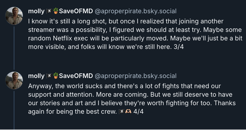 3rd & 4th posts of Molly's Bluesky thread: I know it's still a long shot, but once I realized that joining another streamer was a possibility, I figured we should at least try. Maybe some random Netflix exec will be particularly moved. Maybe we'll just be a bit more visible, and folks will know we're still here. Anyway, the world sucks and there's a lot of fights that need our support and attention. More are coming. But we still deserve to have our stories and art and I believe they're worth fighting for too. Thanks again for being the best crew (pirate flag emoji, heart hands emoji).