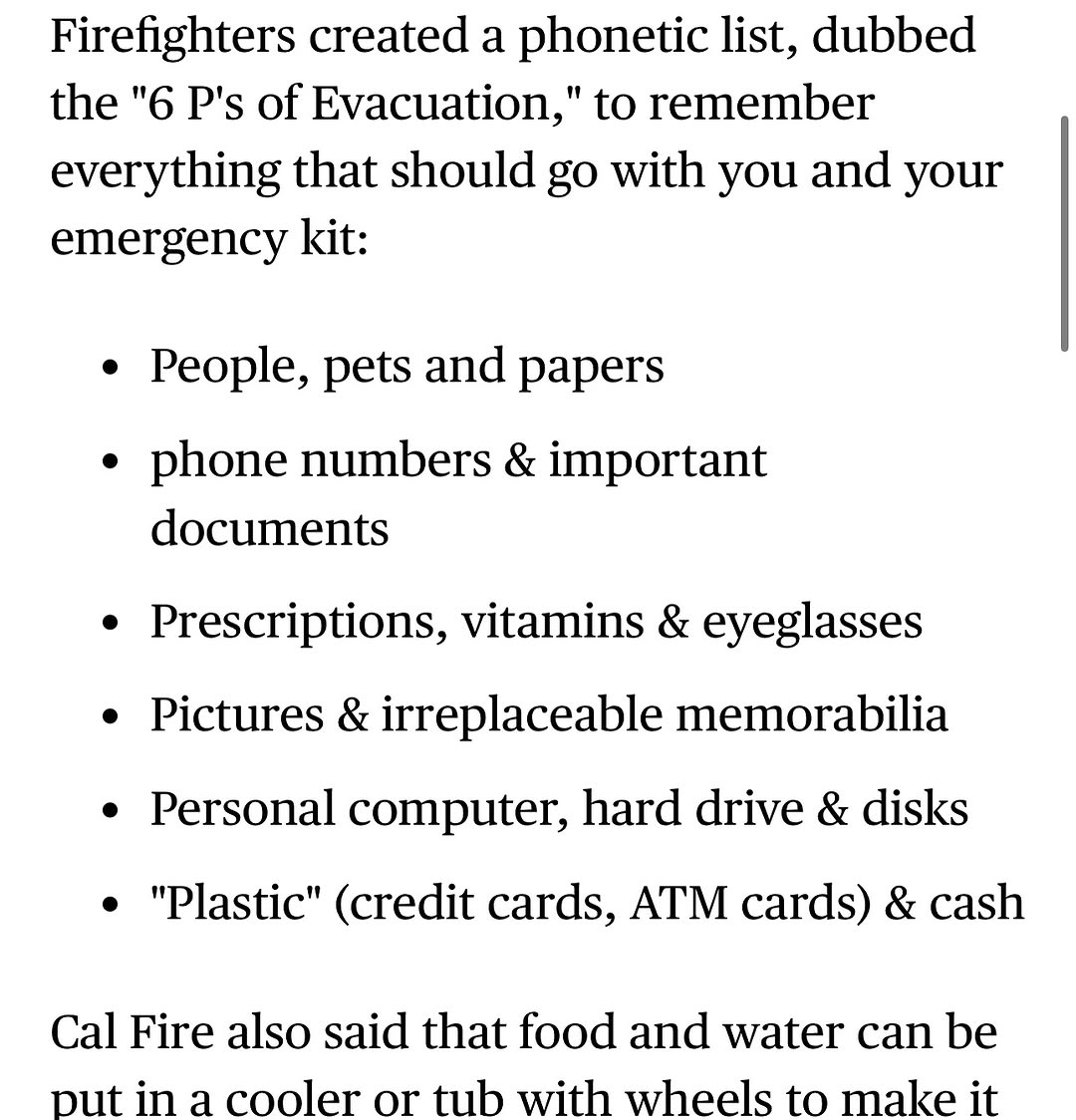 Firefighters created a phonetic list, dubbed the 6 P's of Evacuation, to remember everything that should go with you and your emergency kit: People, pets and papers. Phone numbers & important documents. Prescriptions, vitamins & eyeglasses. Pictures & irreplaceable memorabilia. Personal computer, hard drive & disks. 'Plastic' (credit cards, ATM cards) & cash. Cal Fire also said that food and water can be put in a cooler or tub with wheels to make it ...