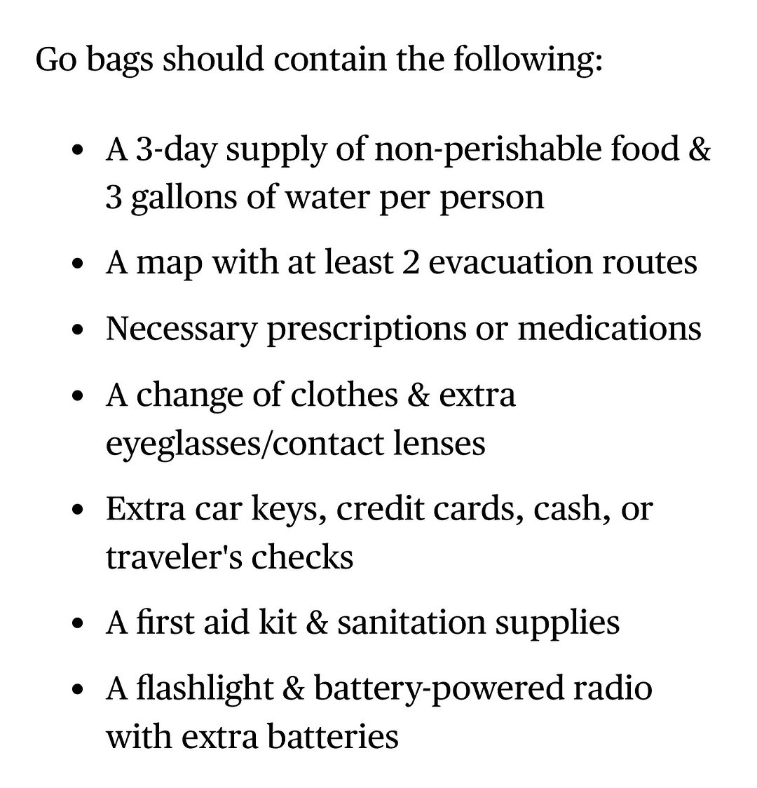 Go bags should contain the following: A 3-day supply of non-perishable food & 3 gallons of water per person. A map with at least 2 evacuation routes. Necessary prescriptions or medications. A change of clothes & extra eyeglasses/contact lenses. Extra car keys, credit cards, cash, or traveler's checks. A first aid kit & sanitation supplies. A flashlight & battery-powered radio with extra batteries.