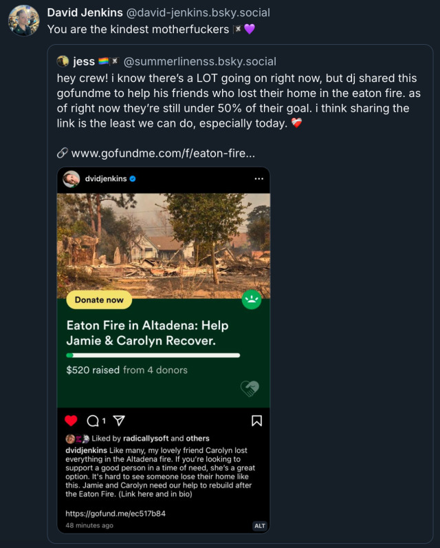 Bluesky post by David Jenkins‪ (@ david-jenkins.bsky.social), quoting a post by jess (‪@ SummerLinenss.bsky.social‬), which reads: 'hey crew! i know there’s a lot going on right now, but DJ shared this GoFundMe to help his friends who lost their home in the eaton fire. as of right now they’re still under 50% of their goal. i think sharing the link is the least we can do, especially today (link to Jamie & Carolyn's GoFundMe).' David's response is:‬ 'You are the kindest motherfuckers ‪(pirate flag emoji, purple heart emoji).'