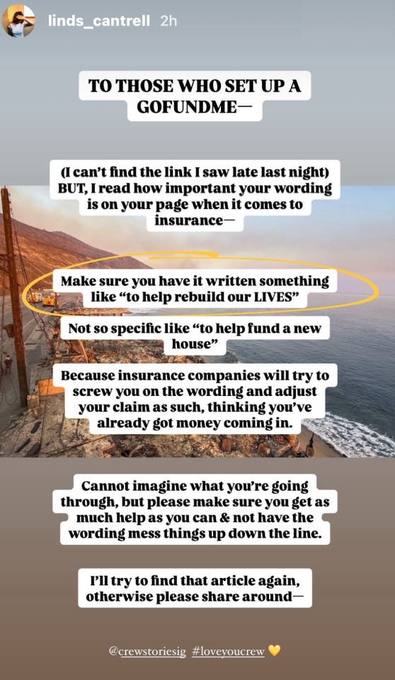 Instagram Story by Lindsey Cantrell (@ linds_cantrell): a photo showing a small part of the destruction caused by the fires with text written over  it: To those who set up a GoFundMe - (I can't find the link I saw late last night) but, I read how important your wording is on your page when it comes to insurance. Make sure you have it written something like 'to help rebuild our lives'. Not so specific like 'to help fund a new house'. Because insurance companies will try to screw you on the wording and adjust your claim as such, thinking you've already got money coming in. Cannot imagine what you're going through, but please make sure you get as much help as you can & not have the wording mess things up down the line. I'll try to find that article again, otherwise please share around. @ CrewStoriesIG # LoveYouCrew.