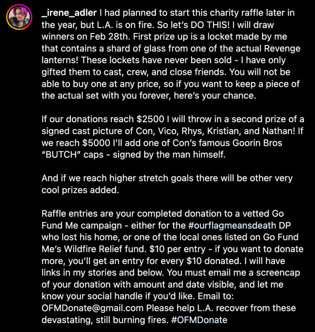 Caption of @ _irene_adler's Instagram post: 'I had planned to start this charity raffle later in the year, but LA is on fire. So let’s do this! I will draw winners on Feb 28th. First prize up is a locket made by me that contains a shard of glass from one of the actual Revenge lanterns! These lockets have never been sold - I have only gifted them to cast, crew, and close friends. You will not be able to buy one at any price, so if you want to keep a piece of the actual set with you forever, here’s your chance. If our donations reach $2500 I will throw in a second prize of a signed cast picture of Con, Vico, Rhys, Kristian, and Nathan! If we reach $5000 I’ll add one of Con’s famous Goorin Bros 'BUTCH' caps - signed by the man himself. And if we reach higher stretch goals there will be other very cool prizes added. Raffle entries are your completed donation to a vetted Go Fund Me campaign - either for the # OurFlagMeansDeath DP who lost his home, or one of the local ones listed on Go Fund Me’s Wildfire Relief fund. $10 per entry - if you want to donate more, you’ll get an entry for every $10 donated. I will have links in my stories and below. You must email me a screencap of your donation with amount and date visible, and let me know your social handle if you’d like. Email to: OFMDonate @ gmail.com. Please help LA recover from these devastating, still burning fires. # OFMDonate.'