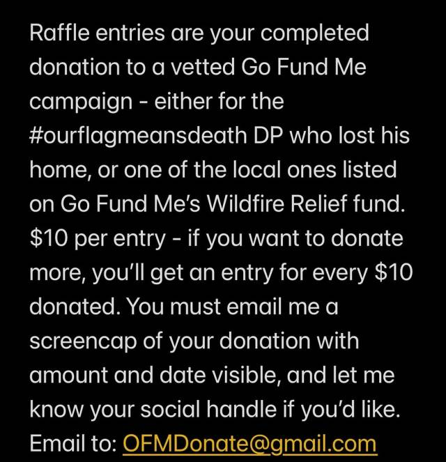 Screenshot showing just the last part of the Instagram post caption: 'Raffle entries are your completed donation to a vetted Go Fund Me campaign - either for the # OurFlagMeansDeath DP who lost his home, or one of the local ones listed on Go Fund Me’s Wildfire Relief fund. $10 per entry - if you want to donate more, you’ll get an entry for every $10 donated. I will have links in my stories and below. You must email me a screencap of your donation with amount and date visible, and let me know your social handle if you’d like. Email to: OFMDonate @ gmail.com. Please help LA recover from these devastating, still burning fires. # OFMDonate.'