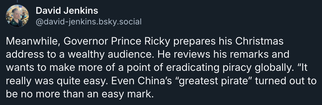 Bluesky post by David Jenkins (@ david-jenkins.bsky.social‬): 'Meanwhile, Governor Prince Ricky prepares his Christmas address to a wealthy audience. He reviews his remarks and wants to make more of a point of eradicating piracy globally. “It really was quite easy. Even China’s “greatest pirate” turned out to be no more than an easy mark.'