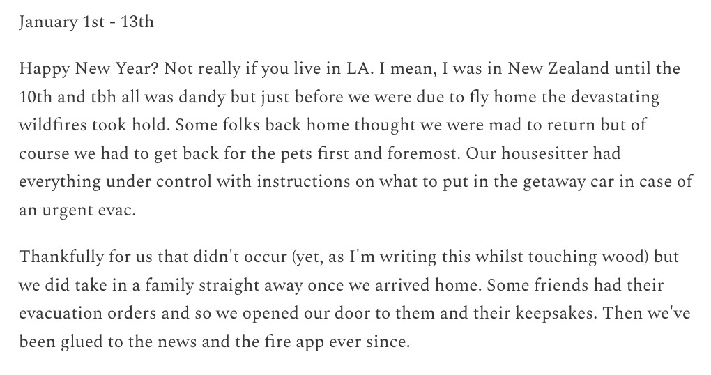 Snippet from Rhys' Substack message: January 1st - 13th. Happy New Year? Not really if you live in LA. I mean, I was in New Zealand until the 10th and TBH all was dandy but just before we were due to fly home the devastating wildfires took hold. Some folks back home thought we were mad to return but of course we had to get back for the pets first and foremost. Our housesitter had everything under control with instructions on what to put in the getaway car in case of an urgent evac. Thankfully for us that didn't occur (yet, as I'm writing this whilst touching wood) but we did take in a family straight away once we arrived home. Some friends had their evacuation orders and so we opened our door to them and their keepsakes. Then we've been glued to the news and the fire app ever since.