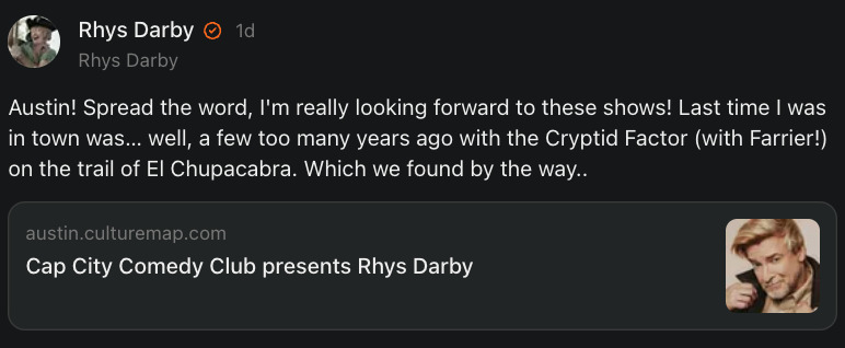 Screenshot from Rhys' Substack page with a link to the Cap City Comedy ticket site and the text: 'Austin! Spread the word, I'm really looking forward to these shows! Last time I was in town was… well, a few too many years ago with the Cryptid Factor (with Farrier!) on the trail of El Chupacabra. Which we found by the way..​​​​​​​'