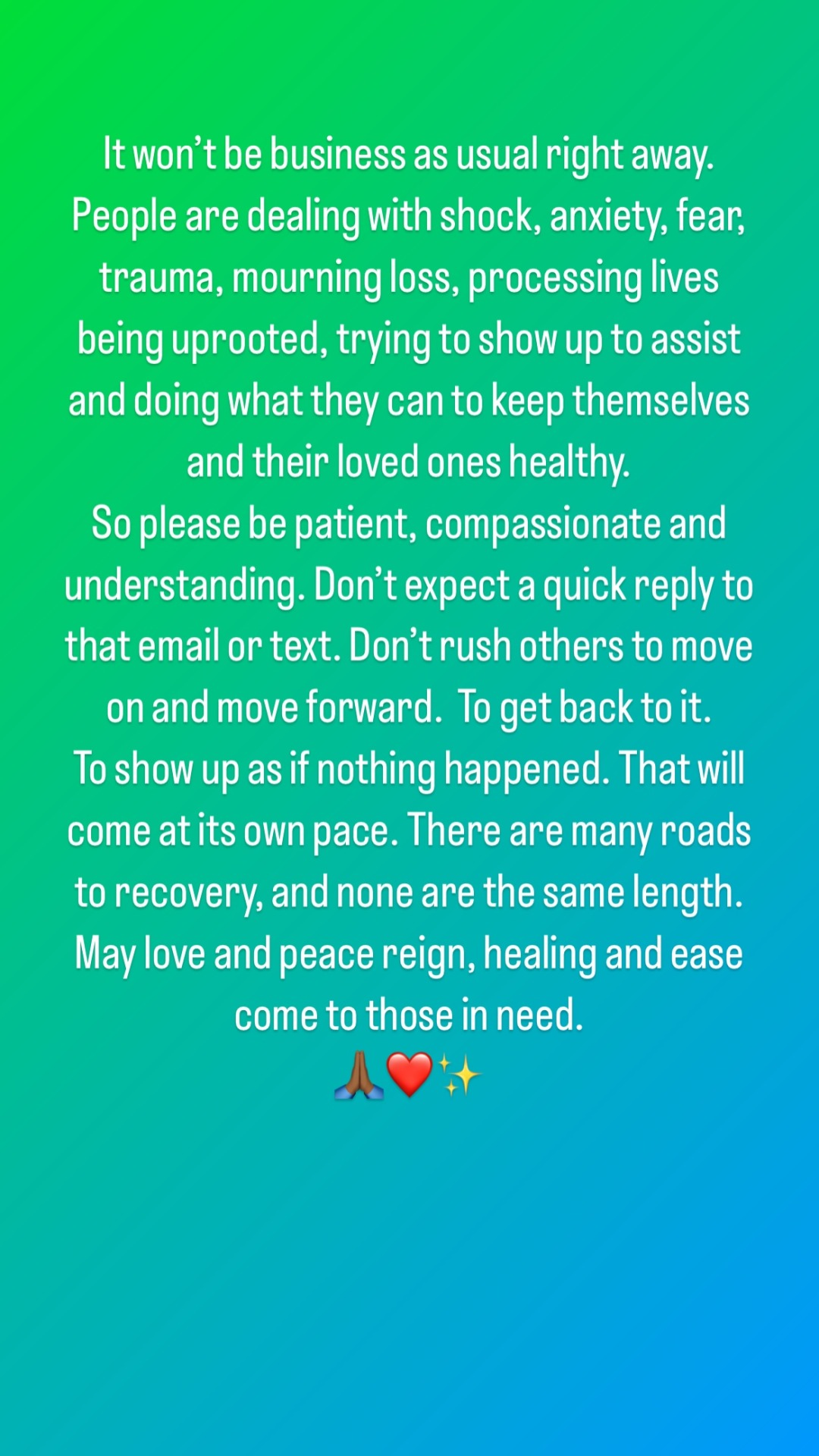 Instagram Story with white text on a green & blue background: It won't be business as usual right away. People are dealing with shock, anxiety, fear, trauma, mourning loss, processing lives being uprooted, trying to show up to assist and doing what they can to keep themselves and their loved ones healthy. So please be patient, compassionate and understanding. Don't expect a quick reply to that email or text. Don't rush others to move on and move forward. To get back to it. To show up as if nothing happened. That will come at its own pace. There are many roads to recovery, and none are the same length. May love and peace reign, healing and ease come to those in need (3 emoji: praying hands, red hearts, sparkles).