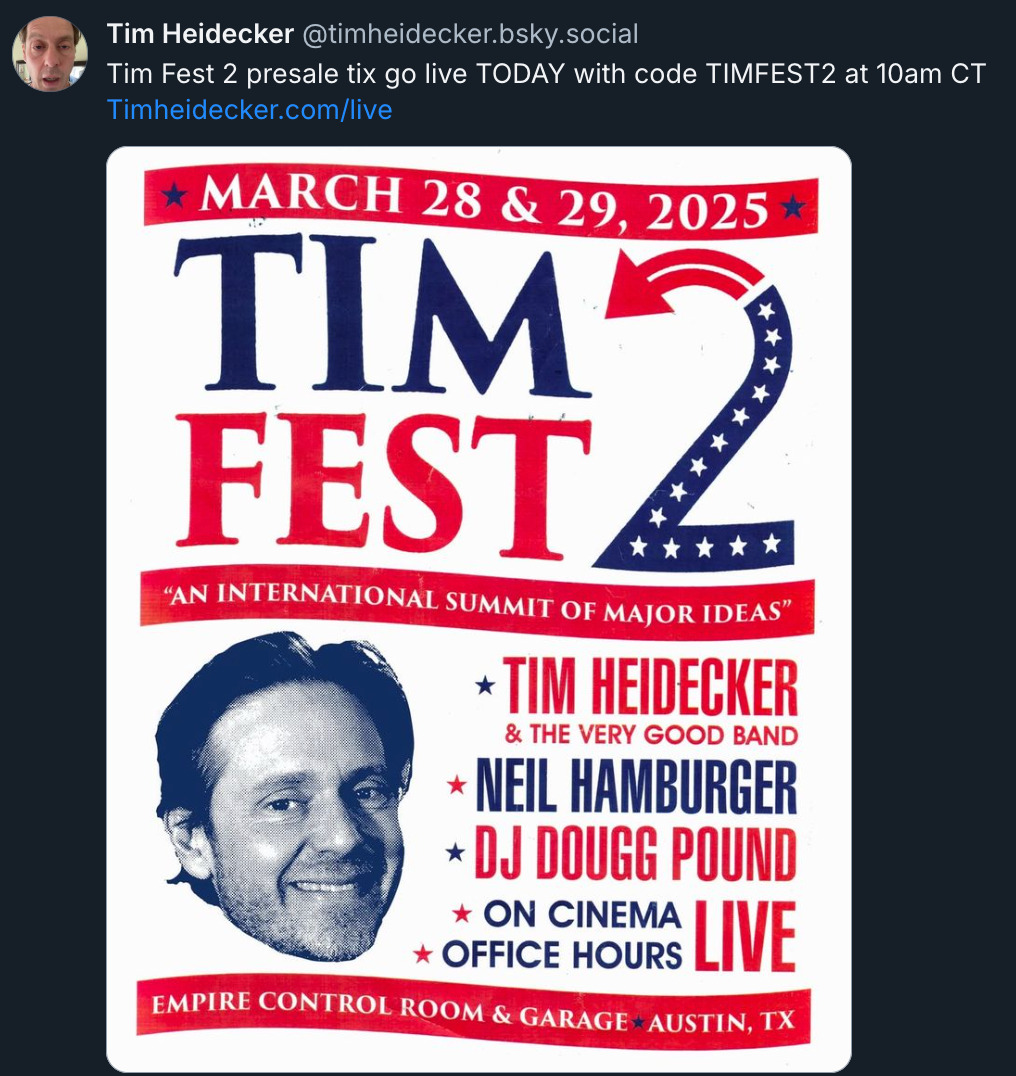 Bluesky post by @ TimHeidecker.bsky.social‬ with a poster for his Austin show and the text 'Tim Fest 2 presale tix go live Today with code TimFest2 at 10 AM CT. TimHeidecker.com/live.' The poster features a photo of Tim's face and the following text in large, bold red and blue letters on a white background: March 28 & 29, 2025. Tim Fest - 'an international summit of major ideas'. Tim Heidecker & The Very Good Band, Neil Hamburger, DJ Dougg Pound, On Cinema, Office Hours. Live, Empire Control Room & Garage, Austin, TX.