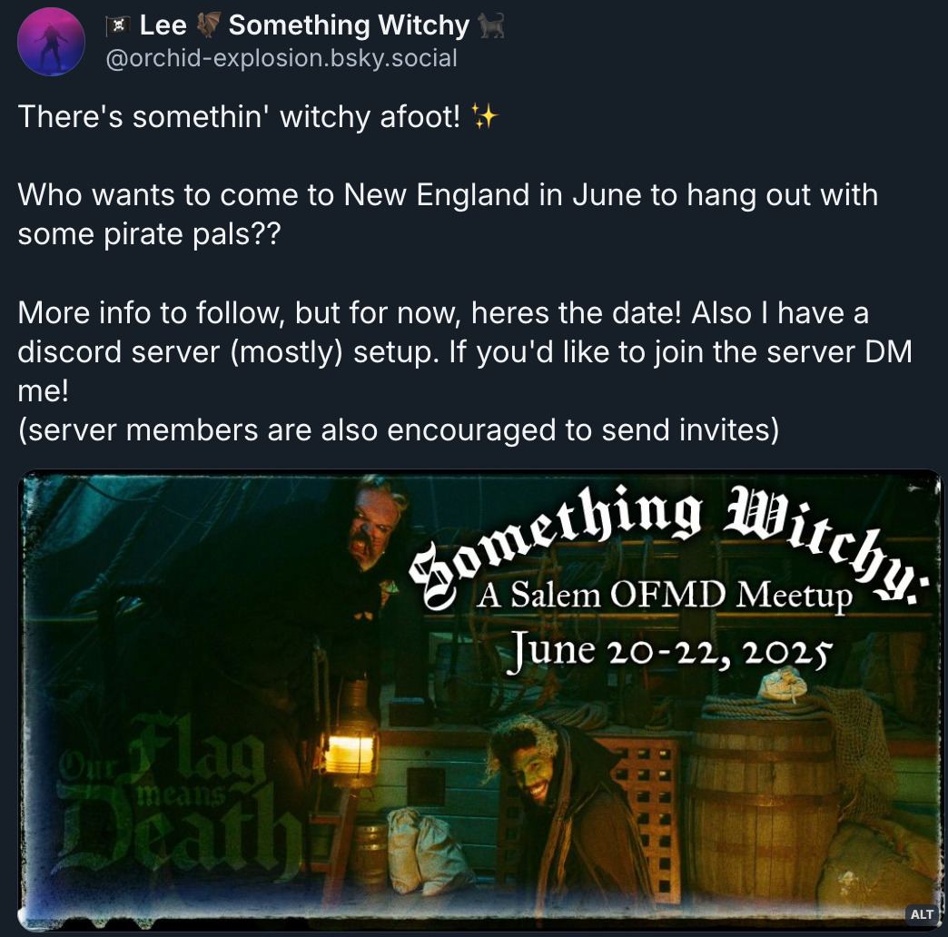 Bluesky post by ‪@ orchid-explosion.bsky.social‬: 'There's somethin' witchy afoot! (sparkle emoji) Who wants to come to New England in June to hang out with some pirate pals?? More info to follow, but for now, heres the date! Also I have a discord server (mostly) setup. If you'd like to join the server DM me! (server members are also encouraged to send invites).' Their description of the attached image: an edited screenshot of Wee John as the black cat of death and Frenchie as a witch from OFMD s1e6. The ofmd logo is in the bottom left corner and the top right reads 'Something Witchy: a salem ofmd meetup. June 20-22, 2025'.