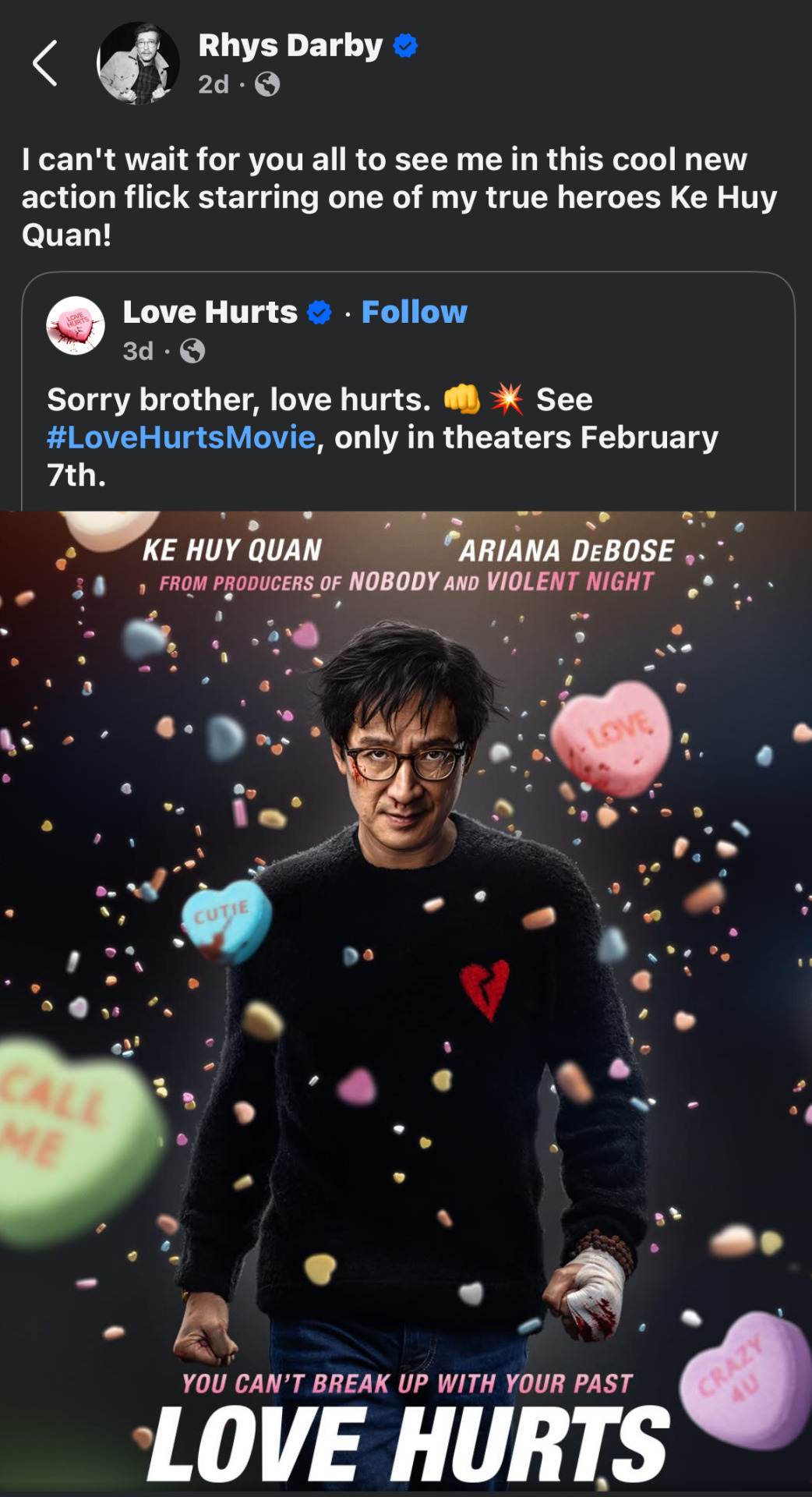 Facebook post from Rhys Darby: 'I can't wait for you all to see me in this cool new action flick starring one of my true heroes Ke Huy Quan!' He is quoting a post from the Love Hurts movie account on Facebook, which reads: 'Sorry brother, love hurts (fist emoji, explosion emoji). See # LoveHurtsMovie, only in theaters February 7th.' Attached is the movie poster, which shows Ke Huy Quan's character striding towards the camera with a determined look on his face and candy love hearts falling down all around him. His short black hair looks disheveled, his cheek and nose are bloodied, and one of his balled-up fists is wrapped in a bloody bandage. Text on the poster reads: You can't break up with your past. Love Hurts, in theaters February 7. Ke Huy Quan, Ariana DeBose. From producers of Nobody and Violent Night.'