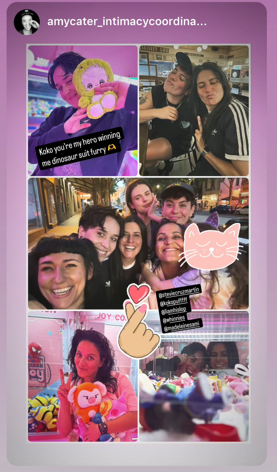 Instagram Story posted by @ AmyCater_IntimacyCoordinator, which Madeleine shared to her own: a collage with 5 photos of a group of friends on a night out. 1: a person posing with a plushie from a claw machine & the text 'Koko you're my hero winning me dinosaur suit furry (heart hands emoji).' 2: 2 people sitting inside a restaurant or cafe & pouting at the camera with their eyes closed. 3: selfie of the group outside, laughing and smiling at the camera. 4: Madeleine in front of a claw machine, making a peace sign with one hand & holding a plushie with the other. 5: selfie of 2 people seen in the mirror at the back of a claw machine, with only their faces visible above the toys inside the machine. Near the center of the collage, Amy has added a sticker of a hand making a finger heart, and has tagged @ StevieCruzMartin, @ KokoPufffff, @ LiamHislop, @ whinnies & @ MadeleineSami.