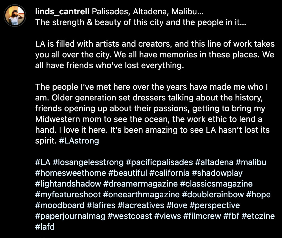 Screenshot of Lindsey's caption on her Instagram post: 'Palisades, Altadena, Malibu… The strength & beauty of this city and the people in it… LA is filled with artists and creators, and this line of work takes you all over the city. We all have memories in these places. We all have friends who’ve lost everything. The people I’ve met here over the years have made me who I am. Older generation set dressers talking about the history, friends opening up about their passions, getting to bring my Midwestern mom to see the ocean, the work ethic to lend a hand. I love it here. It’s been amazing to see LA hasn’t lost its spirit.' The text is followed by many hasthags: LAStrong, LA, LosAngelesStrong, PacificPalisades, Altadena, Malibu, HomeSweetHome, beautiful, california, shadowplay, LlightAndShadow, DreamerMagazine, ClassicsMagazine, MyFeatureShoot, OneEarthMagazine, DoubleRainbow, hope, moodboard, LAFires, LACreatives, love, perspective, PaperJournalMag, WestCoast, views, FilmCrew, FBF, EtcZine, LAFD.