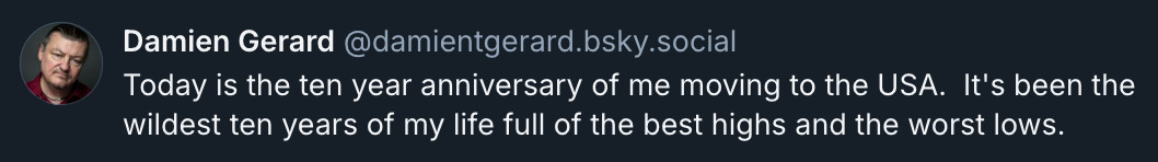 Bluesky post by @ DamienTGerard.bsky.social‬: Today is the ten year anniversary of me moving to the USA. It's been the wildest ten years of my life full of the best highs and the worst lows.