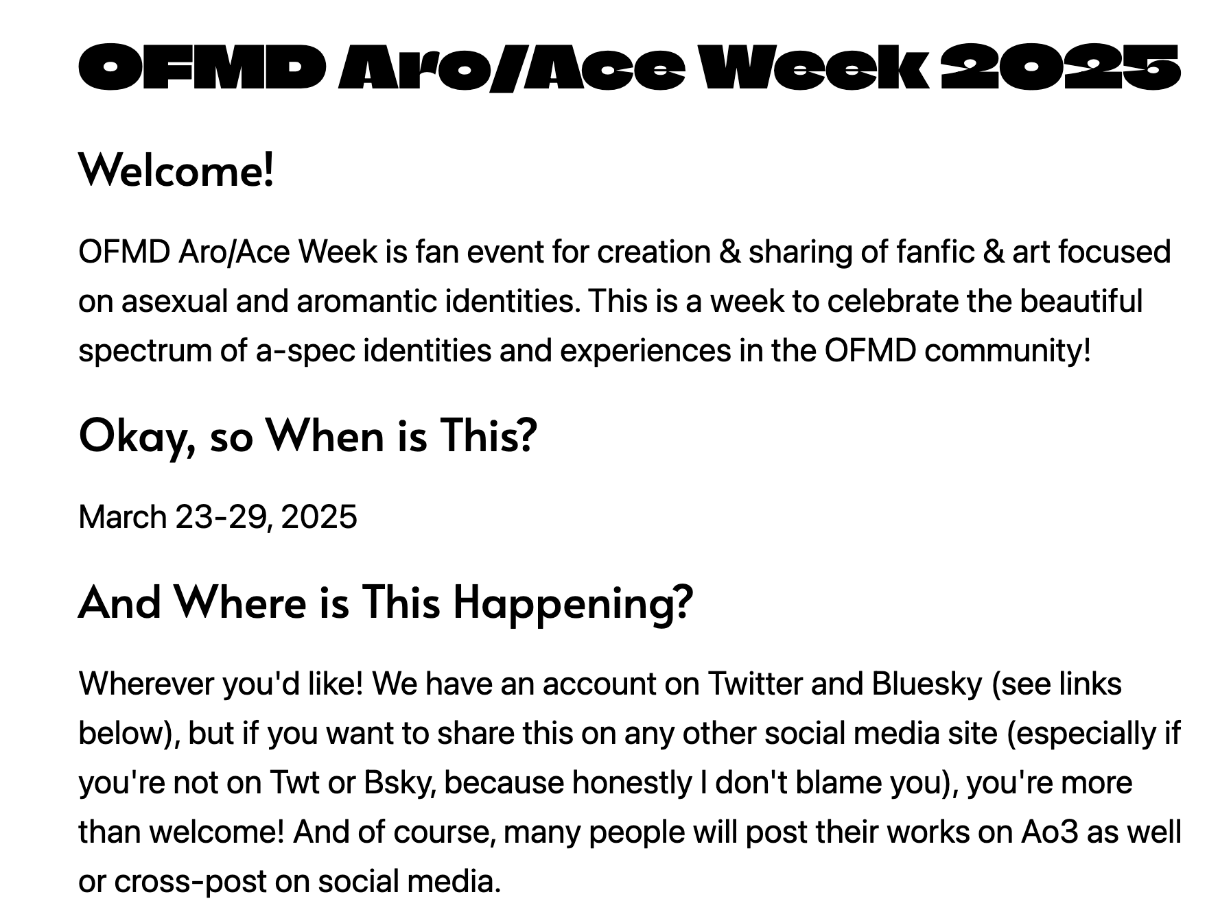 Screenshot showing part of the text on the OFMD Aro/Ace Week 2025 Carrd: 'Welcome! OFMD Aro/Ace Week is fan event for creation & sharing of fanfic & art focused on asexual and aromantic identities. This is a week to celebrate the beautiful spectrum of a-spec identities and experiences in the OFMD community! Okay, so When is This? March 23-29, 2025. And Where is This Happening? Wherever you'd like! We have an account on Twitter and Bluesky (see links below), but if you want to share this on any other social media site (especially if you're not on Twt or Bsky, because honestly I don't blame you), you're more than welcome! And of course, many people will post their works on Ao3 as well or cross-post on social media.'