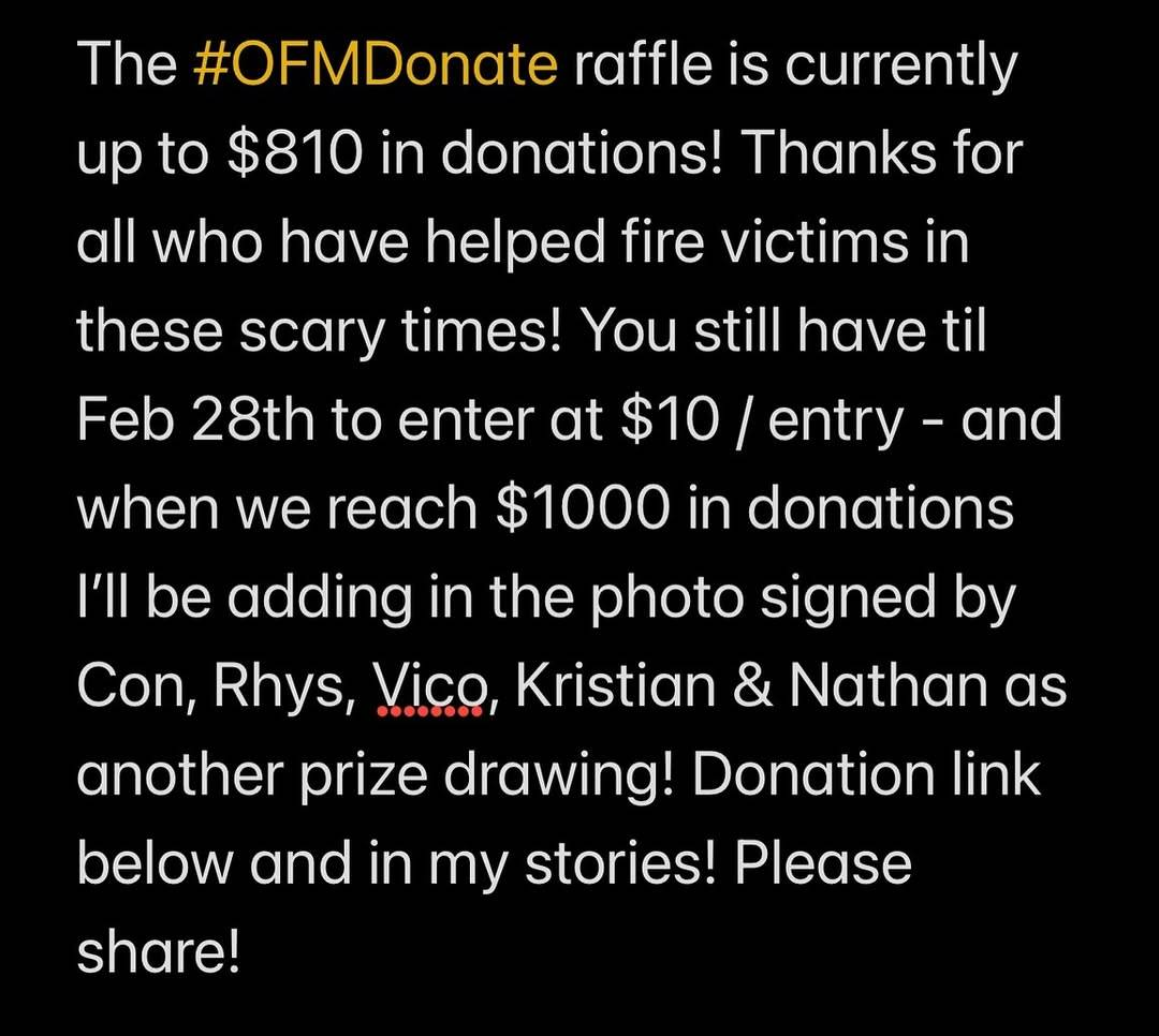 White text on a black background: ‘The # OFMDonate raffle is currently up to $ 810 in donations! Thanks for all who have helped fire victims in these scary times! You still have til Feb 28th to enter at $ 10 per entry - and when we reach $ 1000 in donations I'll be adding in the photo signed by Con, Rhys, Vico, Kristian & Nathan as another prize drawing! Donation link below and in my stories! Please share!’