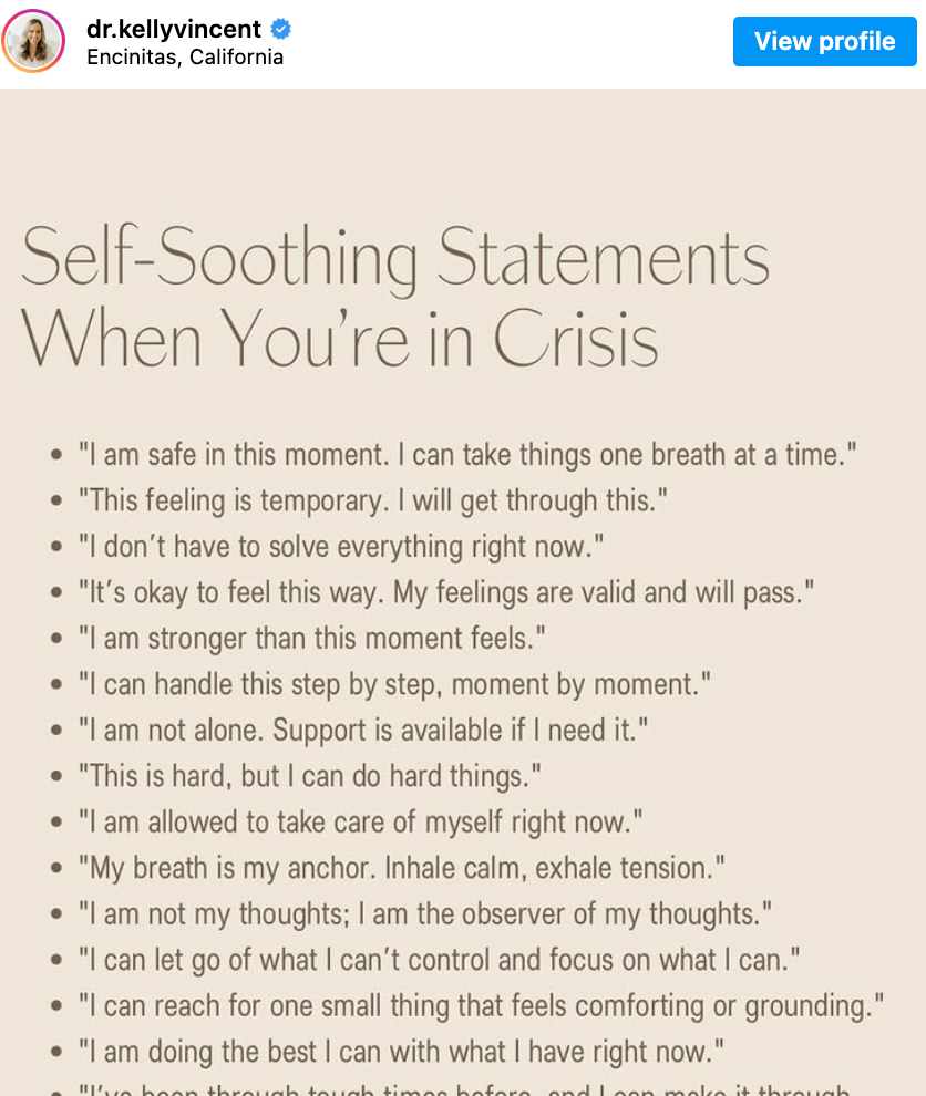 Instagram post by @ dr.KellyVincent: an image with the following text written on a plain background. Self-Soothing Statements When You're in Crisis: 'I am safe in this moment. I can take things one breath at a time.' 'This feeling is temporary. I will get through this.' 'I don't have to solve everything right now.' 'It's okay to feel this way. My feelings are valid and will pass.' 'I am stronger than this moment feels.' 'I can handle this step by step, moment by moment.' 'I am not alone. Support is available if I need it.' 'This is hard, but I can do hard things.' 'I am allowed to take care of myself right now.' 'My breath is my anchor. Inhale calm, exhale tension.' 'I am not my thoughts; I am the observer of my thoughts.' 'I can let go of what I can't control and focus on what I can.' 'I can reach for one small thing that feels comforting or grounding.' 'I am doing the best I can with what I have right now.'